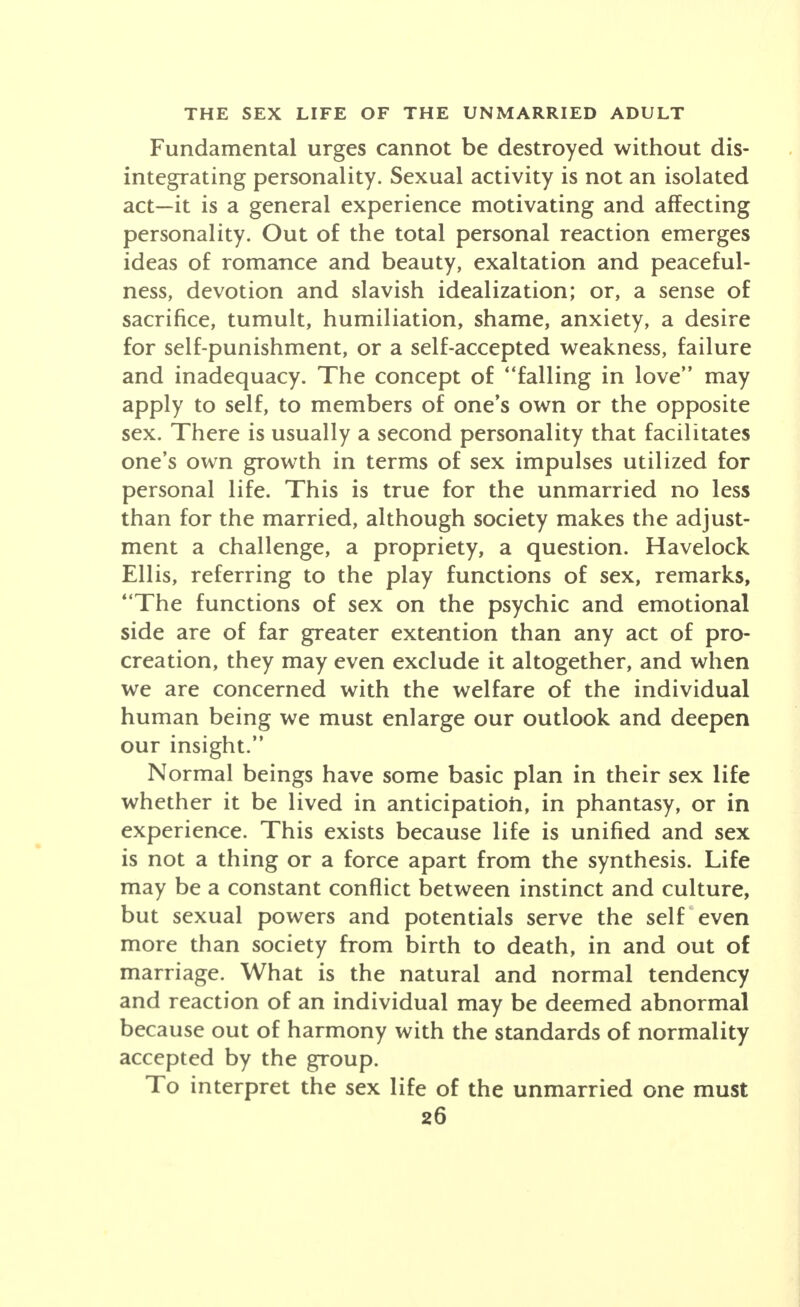 Fundamental urges cannot be destroyed without dis- integrating personality. Sexual activity is not an isolated act-it is a general experience motivating and affecting personality. Out of the total personal reaction emerges ideas of romance and beauty, exaltation and peaceful- ness, devotion and slavish idealization; or, a sense of sacrifice, tumult, humiliation, shame, anxiety, a desire for self-punishment, or a self-accepted weakness, failure and inadequacy. The concept of falling in love may apply to self, to members of one's own or the opposite sex. There is usually a second personality that facilitates one's own growth in terms of sex impulses utilized for personal life. This is true for the unmarried no less than for the married, although society makes the adjust- ment a challenge, a propriety, a question. Havelock Ellis, referring to the play functions of sex, remarks, The functions of sex on the psychic and emotional side are of far greater extention than any act of pro- creation, they may even exclude it altogether, and when we are concerned with the welfare of the individual human being we must enlarge our outlook and deepen our insight. Normal beings have some basic plan in their sex life whether it be lived in anticipation, in phantasy, or in experience. This exists because life is unified and sex is not a thing or a force apart from the synthesis. Life may be a constant conflict between instinct and culture, but sexual powers and potentials serve the self even more than society from birth to death, in and out of marriage. What is the natural and normal tendency and reaction of an individual may be deemed abnormal because out of harmony with the standards of normality accepted by the group. To interpret the sex life of the unmarried one must