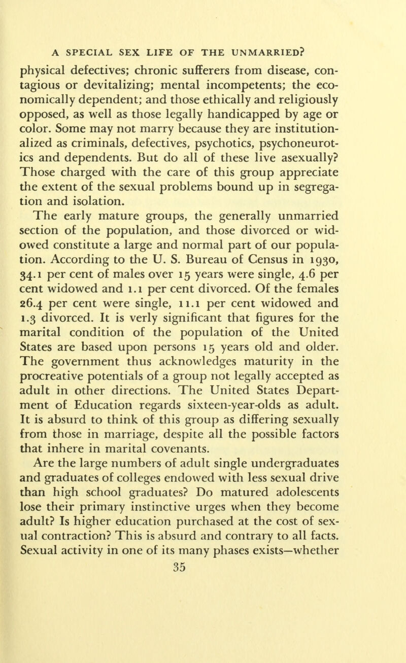 physical defectives; chronic sufferers from disease, con- tagious or devitalizing; mental incompetents; the eco- nomically dependent; and those ethically and religiously opposed, as well as those legally handicapped by age or color. Some may not marry because they are institution- alized as criminals, defectives, psychotics, psychoneurot- ics and dependents. But do all of these live asexually? Those charged with the care of this group appreciate the extent of the sexual problems bound up in segrega- tion and isolation. The early mature groups, the generally unmarried section of the population, and those divorced or wid- owed constitute a large and normal part of our popula- tion. According to the U. S. Bureau of Census in 1930, 34.1 per cent of males over 15 years were single, 4.6 per cent widowed and 1.1 per cent divorced. Of the females 26.4 per cent were single, 11.1 per cent widowed and 1.3 divorced. It is verly significant that figures for the marital condition of the population of the United States are based upon persons 15 years old and older. The government thus acknowledges maturity in the procreative potentials of a group not legally accepted as adult in other directions. The United States Depart- ment of Education regards sixteen-year-olds as adult. It is absurd to think of this group as differing sexually from those in marriage, despite all the possible factors that inhere in marital covenants. Are the large numbers of adult single undergraduates and graduates of colleges endowed with less sexual drive than high school graduates? Do matured adolescents lose their primary instinctive urges when they become adult? Is higher education purchased at the cost of sex- ual contraction? This is absurd and contrary to all facts. Sexual activity in one of its many phases exists—whether