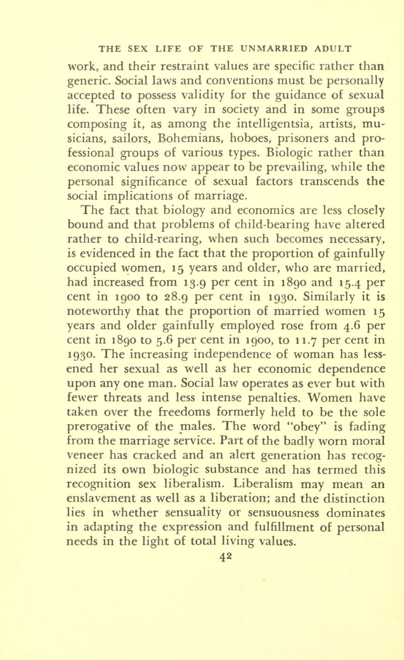 work, and their restraint values are specific rather than generic. Social laws and conventions must be personally accepted to possess validity for the guidance of sexual life. These often vary in society and in some groups composing it, as among the intelligentsia, artists, mu- sicians, sailors, Bohemians, hoboes, prisoners and pro- fessional groups of various types. Biologic rather than economic values now appear to be prevailing, while the personal significance of sexual factors transcends the social implications of marriage. The fact that biology and economics are less closely bound and that problems of child-bearing have altered rather to child-rearing, when such becomes necessary, is evidenced in the fact that the proportion of gainfully occupied women, 15 years and older, who are married, had increased from 13.9 per cent in 1890 and 154 per cent in 1900 to 28.9 per cent in 1930. Similarly it is noteworthy that the proportion of married women 15 years and older gainfully employed rose from 4.6 per cent in 1890 to 5.6 per cent in 1900, to 11.7 per cent in 1930. The increasing independence of woman has less- ened her sexual as well as her economic dependence upon any one man. Social law operates as ever but with fewer threats and less intense penalties. Women have taken over the freedoms formerly held to be the sole prerogative of the males. The word obey is fading from the marriage service. Part of the badly worn moral veneer has cracked and an alert generation has recog- nized its own biologic substance and has termed this recognition sex liberalism. Liberalism may mean an enslavement as well as a liberation; and the distinction lies in whether sensuality or sensuousness dominates in adapting the expression and fulfillment of personal needs in the light of total living values.