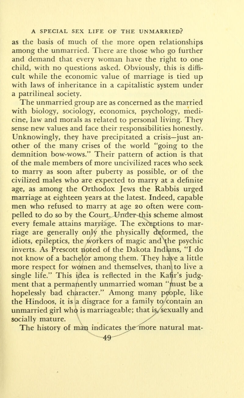 as the basis of much of the more open relationships among the unmarried. There are those who go further and demand that every woman have the right to one child, with no questions asked. Obviously, this is diffi- cult while the economic value of marriage is tied up with laws of inheritance in a capitalistic system under a patrilineal society. The unmarried group are as concerned as the married with biology, sociology, economics, psychology, medi- cine, law and morals as related to personal living. They sense new values and face their responsibilities honestly. Unknowingly, they have precipitated a crisis—just an- other of the many crises of the world going to the demnition bow-wows. Their pattern of action is that of the male members of more uncivilized races who seek to marry as soon after puberty as possible, or of the civilized males who are expected to marry at a definite age, as among the Orthodox Jews the Rabbis urged marriage at eighteen years at the latest. Indeed, capable men who refused to marry at age 20 often were com- pelled to do so by the Court. Under this scheme almost every female attains marriage. The exceptions to mar- riage are generally only the physically deformed, the idiots, epileptics, the workers of magic and\he psychic inverts. As Prescott noted of the Dakota Indians, I do not know of a bachelor among them. They haWe a little more respect for women and themselves, thamto live a single life/* This idea is reflected in the Kafir's judg- ment that a permanently unmarried woman must be a hopelessly bad character. Among many people, like the Hindoos, it is \a. disgrace for a family to/contain an unmarried girl who is marriageable; that is/sexually and socially mature. \ The history of man indicates tljelmore natural mat-