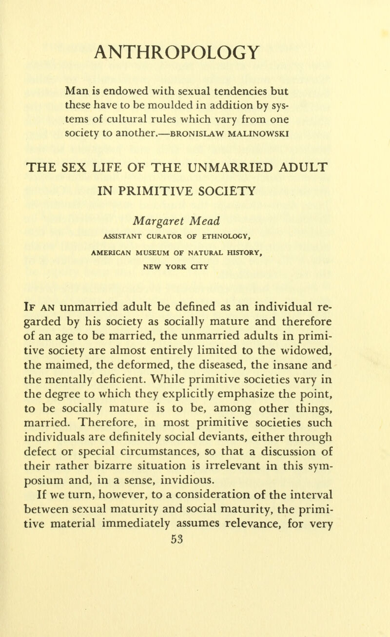 ANTHROPOLOGY Man is endowed with sexual tendencies but these have to be moulded in addition by sys- tems of cultural rules which vary from one society to another.—bronislaw malinowski THE SEX LIFE OF THE UNMARRIED ADULT IN PRIMITIVE SOCIETY Margaret Mead ASSISTANT CURATOR OF ETHNOLOGY, AMERICAN MUSEUM OF NATURAL HISTORY, NEW YORK CITY If an unmarried adult be defined as an individual re- garded by his society as socially mature and therefore of an age to be married, the unmarried adults in primi- tive society are almost entirely limited to the widowed, the maimed, the deformed, the diseased, the insane and the mentally deficient. While primitive societies vary in the degree to which they explicitly emphasize the point, to be socially mature is to be, among other things, married. Therefore, in most primitive societies such individuals are definitely social deviants, either through defect or special circumstances, so that a discussion of their rather bizarre situation is irrelevant in this sym- posium and, in a sense, invidious. If we turn, however, to a consideration of the interval between sexual maturity and social maturity, the primi- tive material immediately assumes relevance, for very