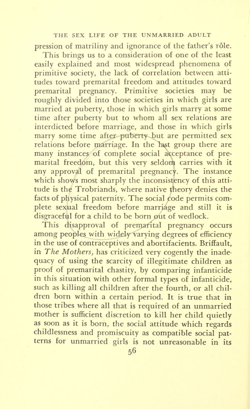 pression of matriliny and ignorance of the father's role. This brings us to a consideration of one of the least easily explained and most widespread phenomena of primitive society, the lack of correlation between atti- tudes toward premarital freedom and attitudes toward premarital pregnancy. Primitive societies may be roughly divided into those societies in which girls are married at puberty, those in which girls marry at some time after puberty but to whom all sex relations are interdicted before marriage, and those in which girls marry some time after puberty but are permitted sex relations before marriage. In the last group there are many instances of complete social acceptance of pre- marital freedom, but this very seldorft carries with it any approval of premarital pregnancy. The instance which shows most sharply the inconsistency of this atti- tude is the Trobriands, where native theory denies the facts of physical paternity. The social Code permits com- plete sexual freedom before marriage and still it is disgraceful for a child to be born out of wedlock. This disapproval of premafital pregnancy occurs among peoples with widely varying degrees of efficiency in the use of contraceptives and abortifacients. Briffault, in The Mothers, has criticized very cogently the inade- quacy of using the scarcity of illegitimate children as proof of premarital chastity, by comparing infanticide in this situation with other formal types of infanticide, such as killing all children after the fourth, or all chil- dren born within a certain period. It is true that in those tribes where all that is required of an unmarried mother is sufficient discretion to kill her child quietly as soon as it is born, the social attitude which regards childlessness and promiscuity as compatible social pat- terns for unmarried girls is not unreasonable in its