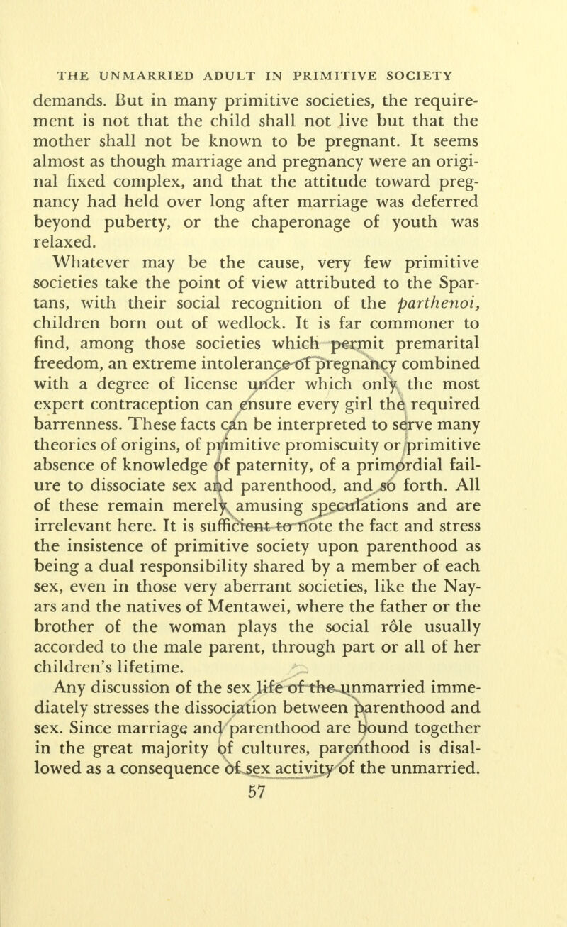 demands. But in many primitive societies, the require- ment is not that the child shall not live but that the mother shall not be known to be pregnant. It seems almost as though marriage and pregnancy were an origi- nal fixed complex, and that the attitude toward preg- nancy had held over long after marriage was deferred beyond puberty, or the chaperonage of youth was relaxed. Whatever may be the cause, very few primitive societies take the point of view attributed to the Spar- tans, with their social recognition of the parthenoi, children born out of wedlock. It is far commoner to find, among those societies which permit premarital freedom, an extreme intolerance of pregnancy combined with a degree of license under which only the most expert contraception can ensure every girl the required barrenness. These facts ain be interpreted to serve many theories of origins, of pi^mitive promiscuity or/primitive absence of knowledge j>£ paternity, of a primordial fail- ure to dissociate sex aiiid parenthood, and„s6 forth. All of these remain merely^ amusing speculations and are irrelevant here. It is sufficient--tertfote the fact and stress the insistence of primitive society upon parenthood as being a dual responsibility shared by a member of each sex, even in those very aberrant societies, like the Nay- ars and the natives of Mentawei, where the father or the brother of the woman plays the social role usually accorded to the male parent, through part or all of her children's lifetime. Any discussion of the sex life of the^mmarried imme- diately stresses the dissociation between parenthood and sex. Since marriage and parenthood are bound together in the great majority <^f cultures, parenthood is disal- lowed as a consequence of sex activity of the unmarried.