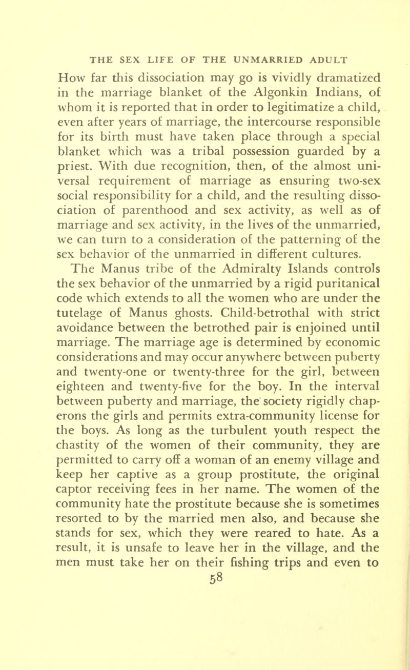 How far this dissociation may go is vividly dramatized in the marriage blanket of the Algonkin Indians, of whom it is reported that in order to legitimatize a child, even after years of marriage, the intercourse responsible for its birth must have taken place through a special blanket which was a tribal possession guarded by a priest. With due recognition, then, of the almost uni- versal requirement of marriage as ensuring two-sex social responsibility for a child, and the resulting disso- ciation of parenthood and sex activity, as well as of marriage and sex activity, in the lives of the unmarried, we can turn to a consideration of the patterning of the sex behavior of the unmarried in different cultures. The Manus tribe of the Admiralty Islands controls the sex behavior of the unmarried by a rigid puritanical code which extends to all the women who are under the tutelage of Manus ghosts. Child-betrothal with strict avoidance between the betrothed pair is enjoined until marriage. The marriage age is determined by economic considerations and may occur anywhere between puberty and twenty-one or twenty-three for the girl, between eighteen and twenty-five for the boy. In the interval between puberty and marriage, the society rigidly chap- erons the girls and permits extra-community license for the boys. As long as the turbulent youth respect the chastity of the women of their community, they are permitted to carry off a woman of an enemy village and keep her captive as a group prostitute, the original captor receiving fees in her name. The women of the community hate the prostitute because she is sometimes resorted to by the married men also, and because she stands for sex, which they were reared to hate. As a result, it is unsafe to leave her in the village, and the men must take her on their fishing trips and even to