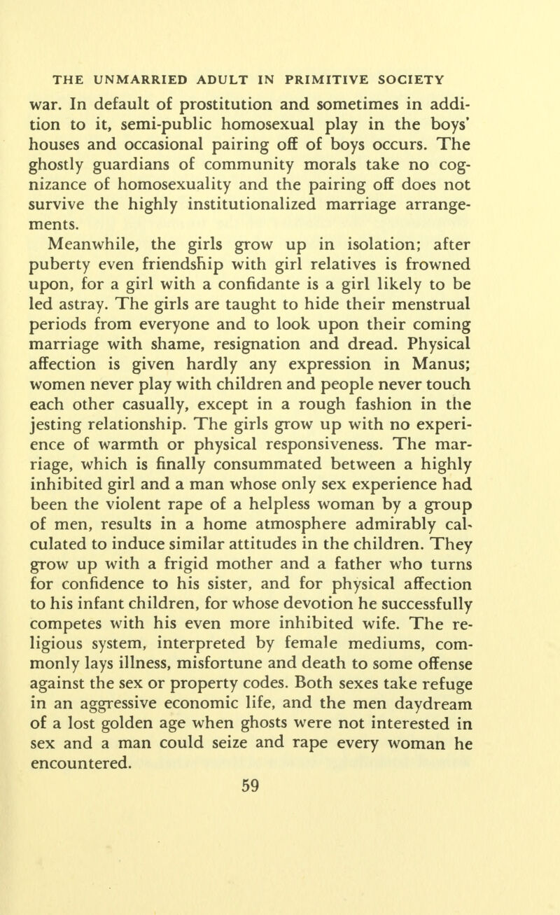 war. In default of prostitution and sometimes in addi- tion to it, semi-public homosexual play in the boys' houses and occasional pairing off of boys occurs. The ghostly guardians of community morals take no cog- nizance of homosexuality and the pairing off does not survive the highly institutionalized marriage arrange- ments. Meanwhile, the girls grow up in isolation; after puberty even friendship with girl relatives is frowned upon, for a girl with a confidante is a girl likely to be led astray. The girls are taught to hide their menstrual periods from everyone and to look upon their coming marriage with shame, resignation and dread. Physical affection is given hardly any expression in Manus; women never play with children and people never touch each other casually, except in a rough fashion in the jesting relationship. The girls grow up with no experi- ence of warmth or physical responsiveness. The mar- riage, which is finally consummated between a highly inhibited girl and a man whose only sex experience had been the violent rape of a helpless woman by a group of men, results in a home atmosphere admirably cal- culated to induce similar attitudes in the children. They grow up with a frigid mother and a father who turns for confidence to his sister, and for physical affection to his infant children, for whose devotion he successfully competes with his even more inhibited wife. The re- ligious system, interpreted by female mediums, com- monly lays illness, misfortune and death to some offense against the sex or property codes. Both sexes take refuge in an aggressive economic life, and the men daydream of a lost golden age when ghosts were not interested in sex and a man could seize and rape every woman he encountered.