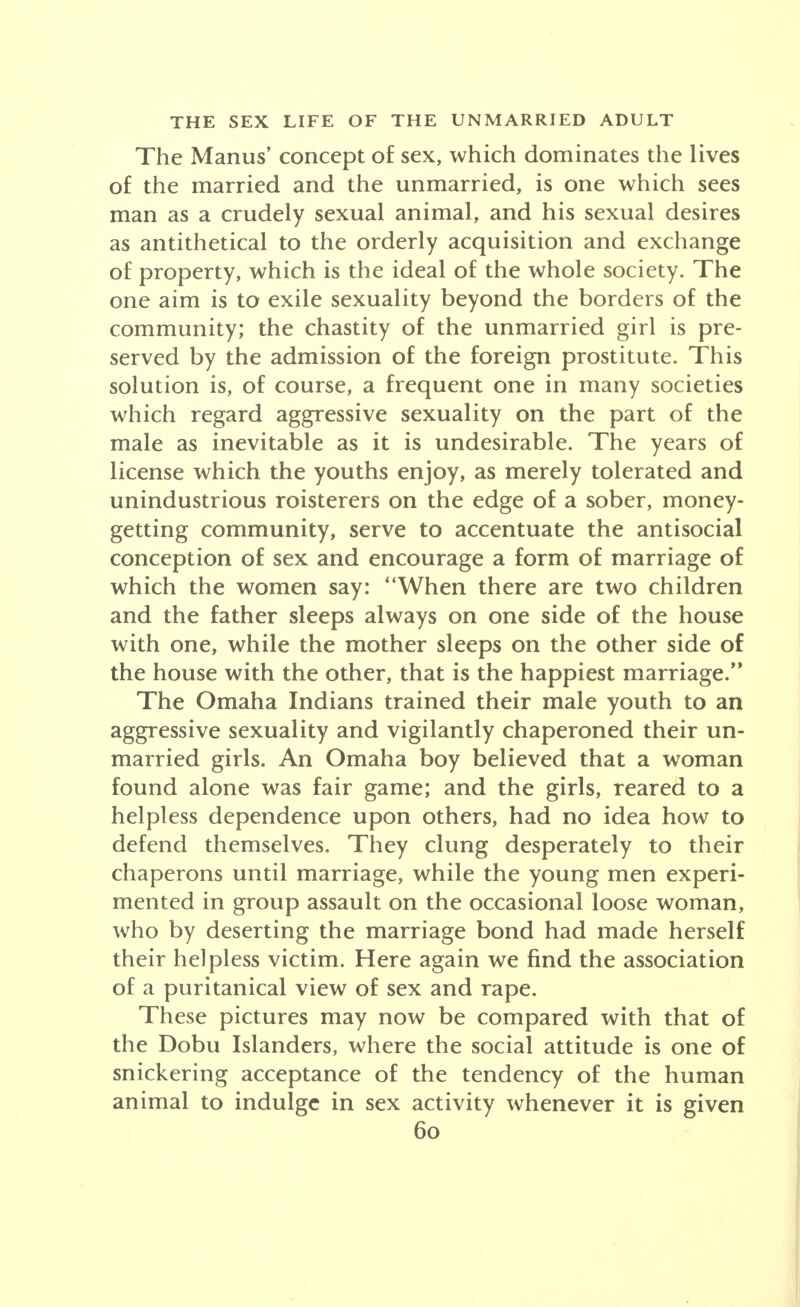 The Manus' concept of sex, which dominates the lives of the married and the unmarried, is one which sees man as a crudely sexual animal, and his sexual desires as antithetical to the orderly acquisition and exchange of property, which is the ideal of the whole society. The one aim is to exile sexuality beyond the borders of the community; the chastity of the unmarried girl is pre- served by the admission of the foreign prostitute. This solution is, of course, a frequent one in many societies which regard aggressive sexuality on the part of the male as inevitable as it is undesirable. The years of license which the youths enjoy, as merely tolerated and unindustrious roisterers on the edge of a sober, money- getting community, serve to accentuate the antisocial conception of sex and encourage a form of marriage of which the women say: When there are two children and the father sleeps always on one side of the house with one, while the mother sleeps on the other side of the house with the other, that is the happiest marriage. The Omaha Indians trained their male youth to an aggressive sexuality and vigilantly chaperoned their un- married girls. An Omaha boy believed that a woman found alone was fair game; and the girls, reared to a helpless dependence upon others, had no idea how to defend themselves. They clung desperately to their chaperons until marriage, while the young men experi- mented in group assault on the occasional loose woman, who by deserting the marriage bond had made herself their helpless victim. Here again we find the association of a puritanical view of sex and rape. These pictures may now be compared with that of the Dobu Islanders, where the social attitude is one of snickering acceptance of the tendency of the human animal to indulge in sex activity whenever it is given