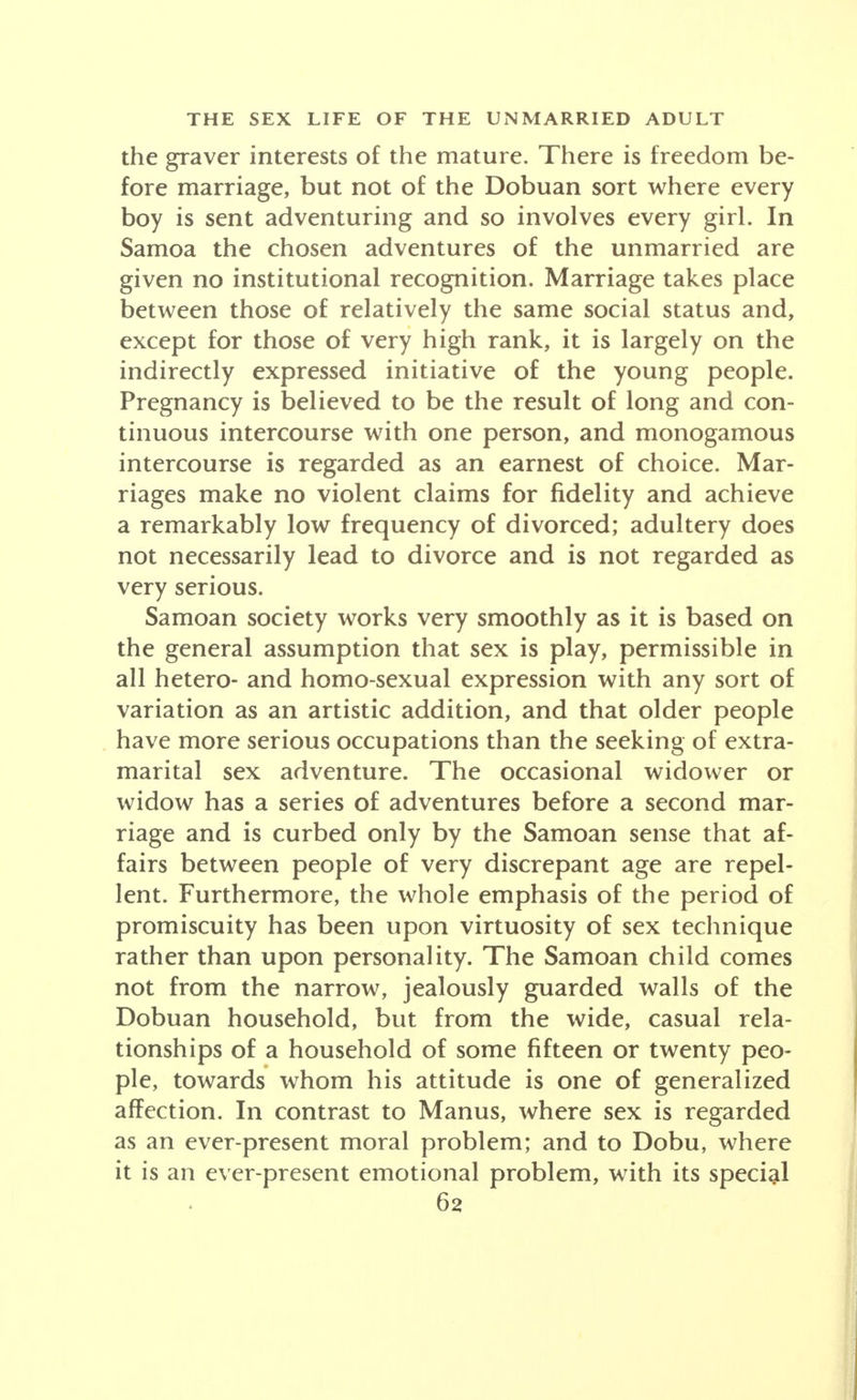 the graver interests of the mature. There is freedom be- fore marriage, but not of the Dobuan sort where every boy is sent adventuring and so involves every girl. In Samoa the chosen adventures of the unmarried are given no institutional recognition. Marriage takes place between those of relatively the same social status and, except for those of very high rank, it is largely on the indirectly expressed initiative of the young people. Pregnancy is believed to be the result of long and con- tinuous intercourse with one person, and monogamous intercourse is regarded as an earnest of choice. Mar- riages make no violent claims for fidelity and achieve a remarkably low frequency of divorced; adultery does not necessarily lead to divorce and is not regarded as very serious. Samoan society works very smoothly as it is based on the general assumption that sex is play, permissible in all hetero- and homo-sexual expression with any sort of variation as an artistic addition, and that older people have more serious occupations than the seeking of extra- marital sex adventure. The occasional widower or widow has a series of adventures before a second mar- riage and is curbed only by the Samoan sense that af- fairs between people of very discrepant age are repel- lent. Furthermore, the whole emphasis of the period of promiscuity has been upon virtuosity of sex technique rather than upon personality. The Samoan child comes not from the narrow, jealously guarded walls of the Dobuan household, but from the wide, casual rela- tionships of a household of some fifteen or twenty peo- ple, towards whom his attitude is one of generalized affection. In contrast to Manus, where sex is regarded as an ever-present moral problem; and to Dobu, where it is an ever-present emotional problem, with its special