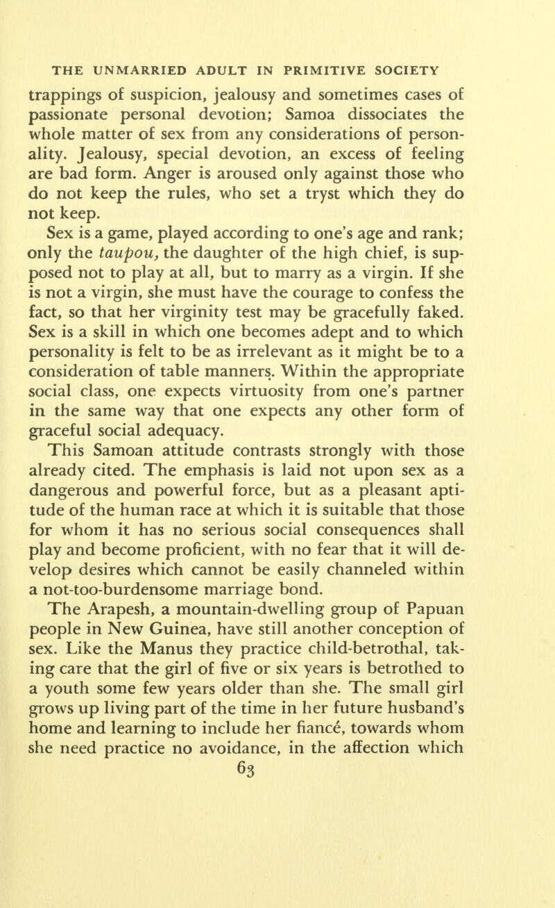 trappings of suspicion, jealousy and sometimes cases of passionate personal devotion; Samoa dissociates the whole matter of sex from any considerations of person- ality. Jealousy, special devotion, an excess of feeling are bad form. Anger is aroused only against those who do not keep the rules, who set a tryst which they do not keep. Sex is a game, played according to one's age and rank; only the taupou, the daughter of the high chief, is sup- posed not to play at all, but to marry as a virgin. If she is not a virgin, she must have the courage to confess the fact, so that her virginity test may be gracefully faked. Sex is a skill in which one becomes adept and to which personality is felt to be as irrelevant as it might be to a consideration of table manners. Within the appropriate social class, one expects virtuosity from one's partner in the same way that one expects any other form of graceful social adequacy. This Samoan attitude contrasts strongly with those already cited. The emphasis is laid not upon sex as a dangerous and powerful force, but as a pleasant apti- tude of the human race at which it is suitable that those for whom it has no serious social consequences shall play and become proficient, with no fear that it will de- velop desires which cannot be easily channeled within a not-too-burdensome marriage bond. The Arapesh, a mountain-dwelling group of Papuan people in New Guinea, have still another conception of sex. Like the Manus they practice child-betrothal, tak- ing care that the girl of five or six years is betrothed to a youth some few years older than she. The small girl grows up living part of the time in her future husband's home and learning to include her fiance, towards whom she need practice no avoidance, in the affection which