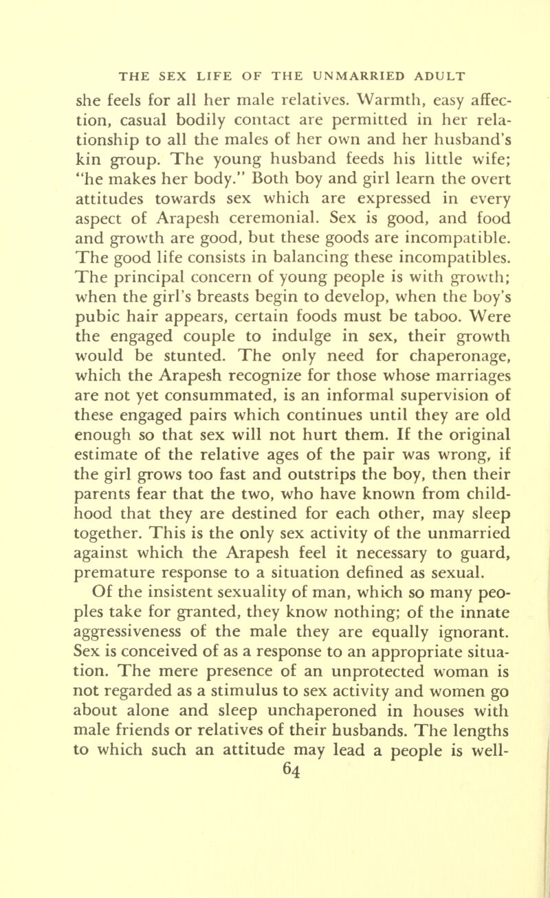 she feels for all her male relatives. Warmth, easy affec- tion, casual bodily contact are permitted in her rela- tionship to all the males of her own and her husband's kin group. The young husband feeds his little wife; he makes her body. Both boy and girl learn the overt attitudes towards sex which are expressed in every aspect of Arapesh ceremonial. Sex is good, and food and growth are good, but these goods are incompatible. The good life consists in balancing these incompatibles. The principal concern of young people is with growth; when the girl's breasts begin to develop, when the boy's pubic hair appears, certain foods must be taboo. Were the engaged couple to indulge in sex, their growth would be stunted. The only need for chaperonage, which the Arapesh recognize for those whose marriages are not yet consummated, is an informal supervision of these engaged pairs which continues until they are old enough so that sex will not hurt them. If the original estimate of the relative ages of the pair was wrong, if the girl grows too fast and outstrips the boy, then their parents fear that the two, who have known from child- hood that they are destined for each other, may sleep together. This is the only sex activity of the unmarried against which the Arapesh feel it necessary to guard, premature response to a situation defined as sexual. Of the insistent sexuality of man, which so many peo- ples take for granted, they know nothing; of the innate aggressiveness of the male they are equally ignorant. Sex is conceived of as a response to an appropriate situa- tion. The mere presence of an unprotected woman is not regarded as a stimulus to sex activity and women go about alone and sleep unchaperoned in houses with male friends or relatives of their husbands. The lengths to which such an attitude may lead a people is well-