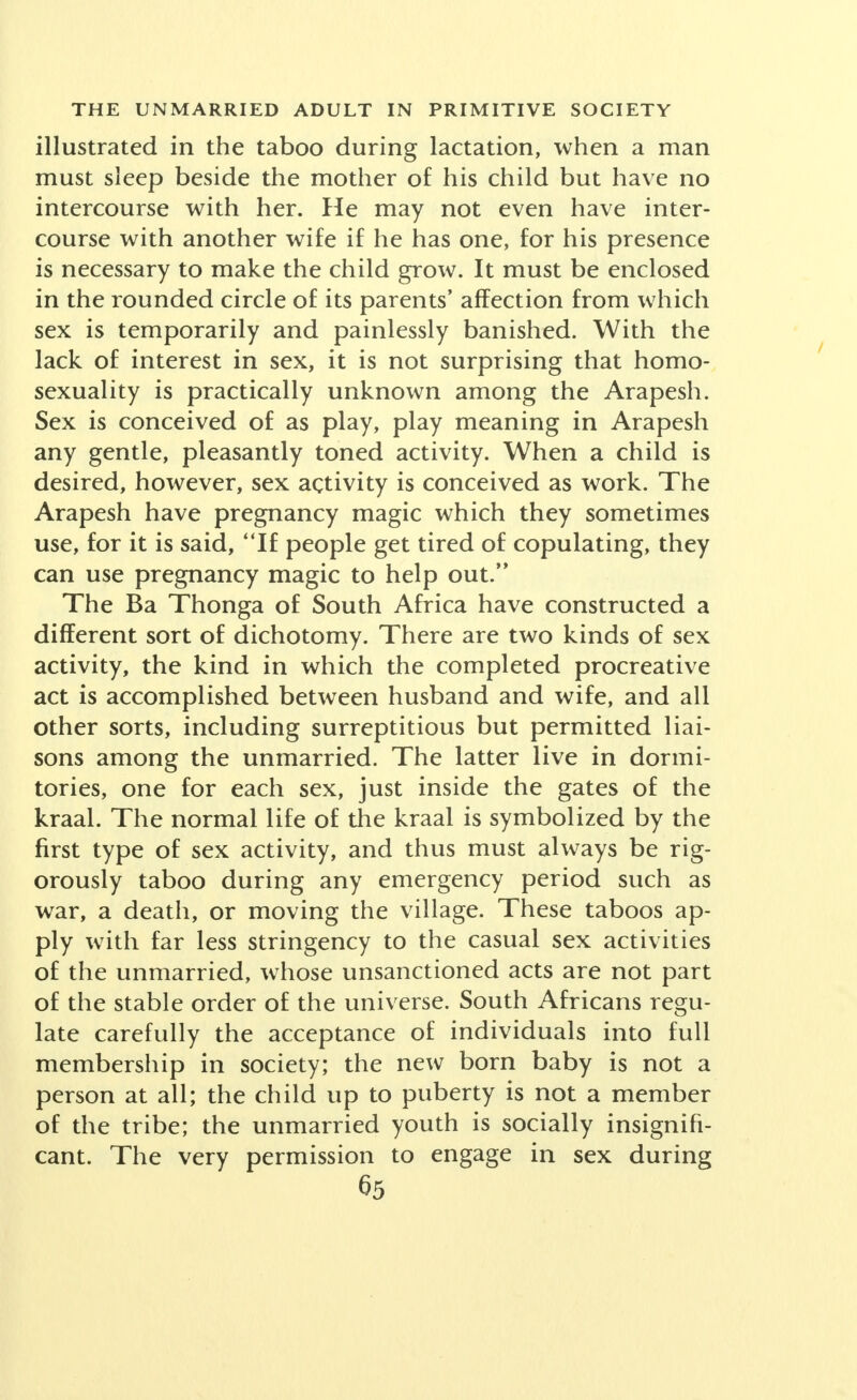 illustrated in the taboo during lactation, when a man must sleep beside the mother of his child but have no intercourse with her. He may not even have inter- course with another wife if he has one, for his presence is necessary to make the child grow. It must be enclosed in the rounded circle of its parents' affection from which sex is temporarily and painlessly banished. With the lack of interest in sex, it is not surprising that homo- sexuality is practically unknown among the Arapesh. Sex is conceived of as play, play meaning in Arapesh any gentle, pleasantly toned activity. When a child is desired, however, sex activity is conceived as work. The Arapesh have pregnancy magic which they sometimes use, for it is said, If people get tired of copulating, they can use pregnancy magic to help out. The Ba Thonga of South Africa have constructed a different sort of dichotomy. There are two kinds of sex activity, the kind in which the completed procreative act is accomplished between husband and wife, and all other sorts, including surreptitious but permitted liai- sons among the unmarried. The latter live in dormi- tories, one for each sex, just inside the gates of the kraal. The normal life of the kraal is symbolized by the first type of sex activity, and thus must always be rig- orously taboo during any emergency period such as war, a death, or moving the village. These taboos ap- ply with far less stringency to the casual sex activities of the unmarried, whose unsanctioned acts are not part of the stable order of the universe. South Africans resu- late carefully the acceptance of individuals into full membership in society; the new born baby is not a person at all; the child up to puberty is not a member of the tribe; the unmarried youth is socially insignifi- cant. The very permission to engage in sex during