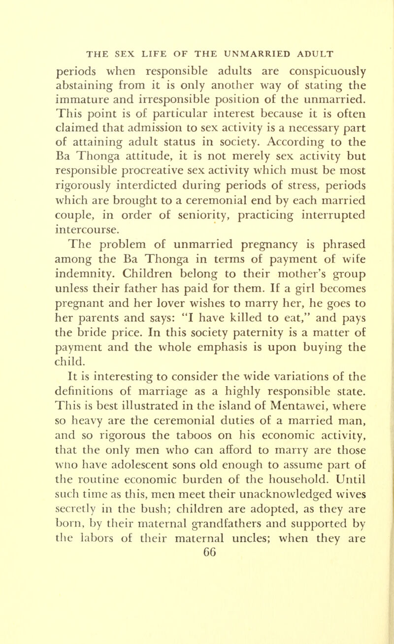 periods when responsible adults are conspicuously abstaining from it is only another way of stating the immature and irresponsible position of the unmarried. This point is of particular interest because it is often claimed that admission to sex activity is a necessary part of attaining adult status in society. According to the Ba Thonga attitude, it is not merely sex activity but responsible procreative sex activity which must be most rigorously interdicted during periods of stress, periods which are brought to a ceremonial end by each married couple, in order of seniority, practicing interrupted intercourse. The problem of unmarried pregnancy is phrased among the Ba Thonga in terms of payment of wife indemnity. Children belong to their mother's group unless their father has paid for them. If a girl becomes pregnant and her lover wishes to marry her, he goes to her parents and says: I have killed to eat, and pays the bride price. In this society paternity is a matter of payment and the whole emphasis is upon buying the child. It is interesting to consider the wide variations of the definitions of marriage as a highly responsible state. This is best illustrated in the island of Mentawei, where so heavy are the ceremonial duties of a married man, and so rigorous the taboos on his economic activity, that the only men who can afford to marry are those wtio have adolescent sons old enough to assume part of the routine economic burden of the household. Until such time as diis, men meet their unacknowledged wives secretly in the bush; children are adopted, as they are born, by their maternal grandfathers and supported by the labors of their maternal uncles; when they are
