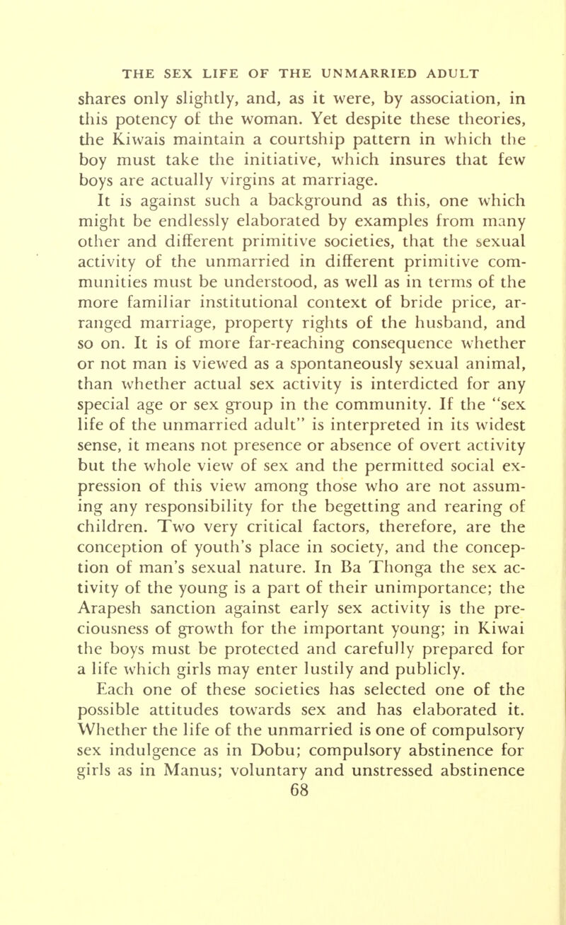 shares only slightly, and, as it were, by association, in this potency of the woman. Yet despite these theories, the Kiwais maintain a courtship pattern in which the boy must take the initiative, which insures that few boys are actually virgins at marriage. It is against such a background as this, one which might be endlessly elaborated by examples from many other and different primitive societies, that the sexual activity of the unmarried in different primitive com- munities must be understood, as well as in terms of the more familiar institutional context of bride price, ar- ranged marriage, property rights of the husband, and so on. It is of more far-reaching consequence whether or not man is viewed as a spontaneously sexual animal, than whether actual sex activity is interdicted for ^any special age or sex group in the community. If the sex life of the unmarried adult is interpreted in its widest sense, it means not presence or absence of overt activity but the whole view of sex and the permitted social ex- pression of this view among those who are not assum- ing any responsibility for the begetting and rearing of children. Two very critical factors, therefore, are the conception of youth's place in society, and the concep- tion of man's sexual nature. In Ba Thonga the sex ac- tivity of the young is a part of their unimportance; the Arapesh sanction against early sex activity is the pre- ciousness of growth for the important young; in Kiwai the boys must be protected and carefully prepared for a life which girls may enter lustily and publicly. Each one of these societies has selected one of the possible attitudes towards sex and has elaborated it. Whether the life of the unmarried is one of compulsory sex indulgence as in Dobu; compulsory abstinence for girls as in Manus; voluntary and unstressed abstinence