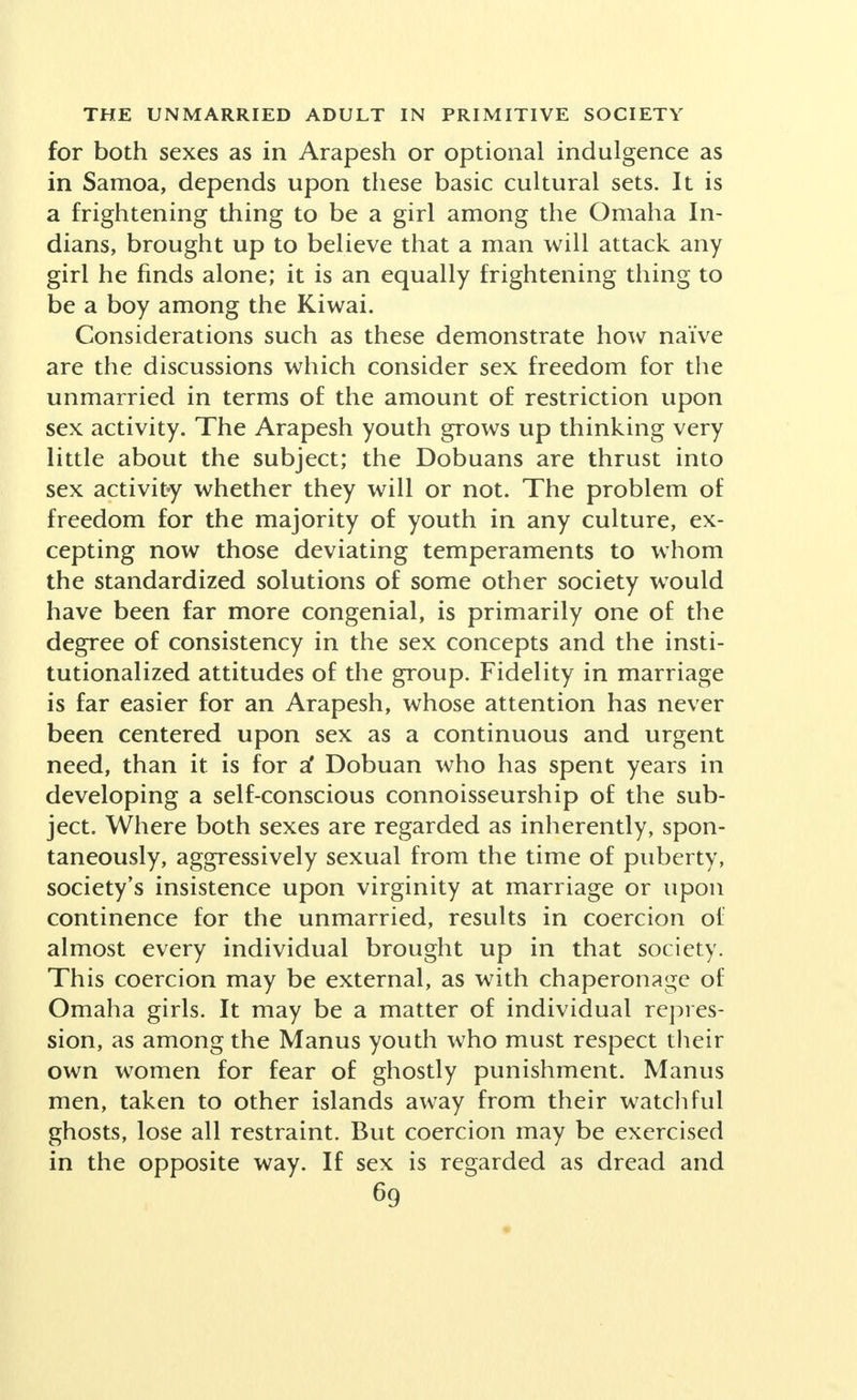 for both sexes as in Arapesh or optional indulgence as in Samoa, depends upon these basic cultural sets. It is a frightening thing to be a girl among the Omaha In- dians, brought up to believe that a man will attack any girl he finds alone; it is an equally frightening thing to be a boy among the Kiwai. Considerations such as these demonstrate how naive are the discussions which consider sex freedom for the unmarried in terms of the amount of restriction upon sex activity. The Arapesh youth grows up thinking very little about the subject; the Dobuans are thrust into sex activity whether they will or not. The problem of freedom for the majority of youth in any culture, ex- cepting now those deviating temperaments to whom the standardized solutions of some other society would have been far more congenial, is primarily one of the degree of consistency in the sex concepts and the insti- tutionalized attitudes of the group. Fidelity in marriage is far easier for an Arapesh, whose attention has never been centered upon sex as a continuous and urgent need, than it is for a* Dobuan who has spent years in developing a self-conscious connoisseurship of the sub- ject. Where both sexes are regarded as inherently, spon- taneously, aggressively sexual from the time of puberty, society's insistence upon virginity at marriage or upon continence for the unmarried, results in coercion of almost every individual brought up in that society. This coercion may be external, as with chaperonage of Omaha girls. It may be a matter of individual repres- sion, as among the Manus youth who must respect their own women for fear of ghostly punishment. Manus men, taken to other islands away from their watchful ghosts, lose all restraint. But coercion may be exercised in the opposite way. If sex is regarded as dread and