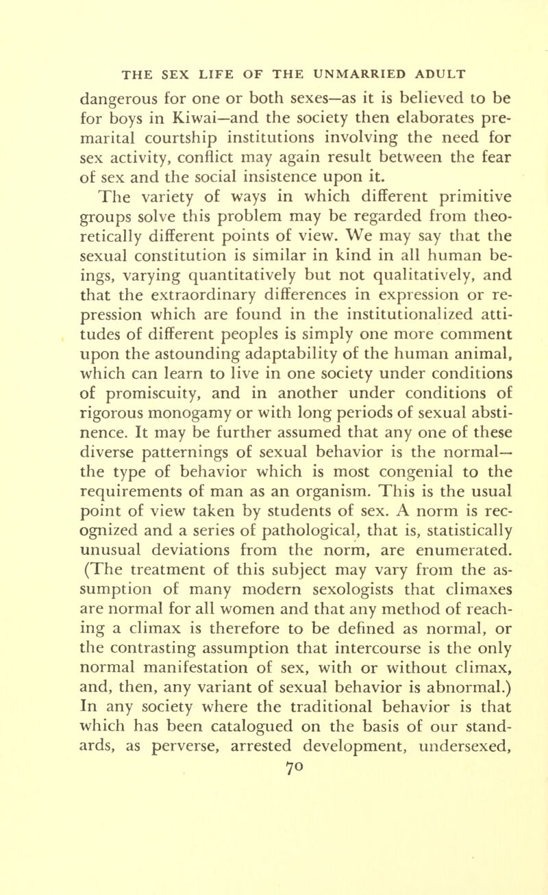 dangerous for one or both sexes—as it is believed to be for boys in Kiwai-and the society then elaborates pre- marital courtship institutions involving the need for sex activity, conflict may again result between the fear of sex and the social insistence upon it. The variety of ways in which different primitive groups solve this problem may be regarded from theo- retically different points of view. We may say that the sexual constitution is similar in kind in all human be- ings, varying quantitatively but not qualitatively, and that' the extraordinary differences in expression or re- pression which are found in the institutionalized atti- tudes of different peoples is simply one more comment upon the astounding adaptability of the human animal, which can learn to live in one society under conditions of promiscuity, and in another under conditions of rigorous monogamy or with long periods of sexual absti- nence. It may be further assumed that any one of these diverse patternings of sexual behavior is the normal— the type of behavior which is most congenial to the requirements of man as an organism. This is the usual point of view taken by students of sex. A norm is rec- ognized and a series of pathological, that is, statistically unusual deviations from the norm, are enumerated. (The treatment of this subject may vary from the as- sumption of many modern sexologists that climaxes are normal for all women and that any method of reach- ing a climax is therefore to be defined as normal, or the contrasting assumption that intercourse is the only normal manifestation of sex, with or without climax, and, then, any variant of sexual behavior is abnormal.) In any society where the traditional behavior is that which has been catalogued on the basis of our stand- ards, as perverse, arrested development, undersexed, 7°