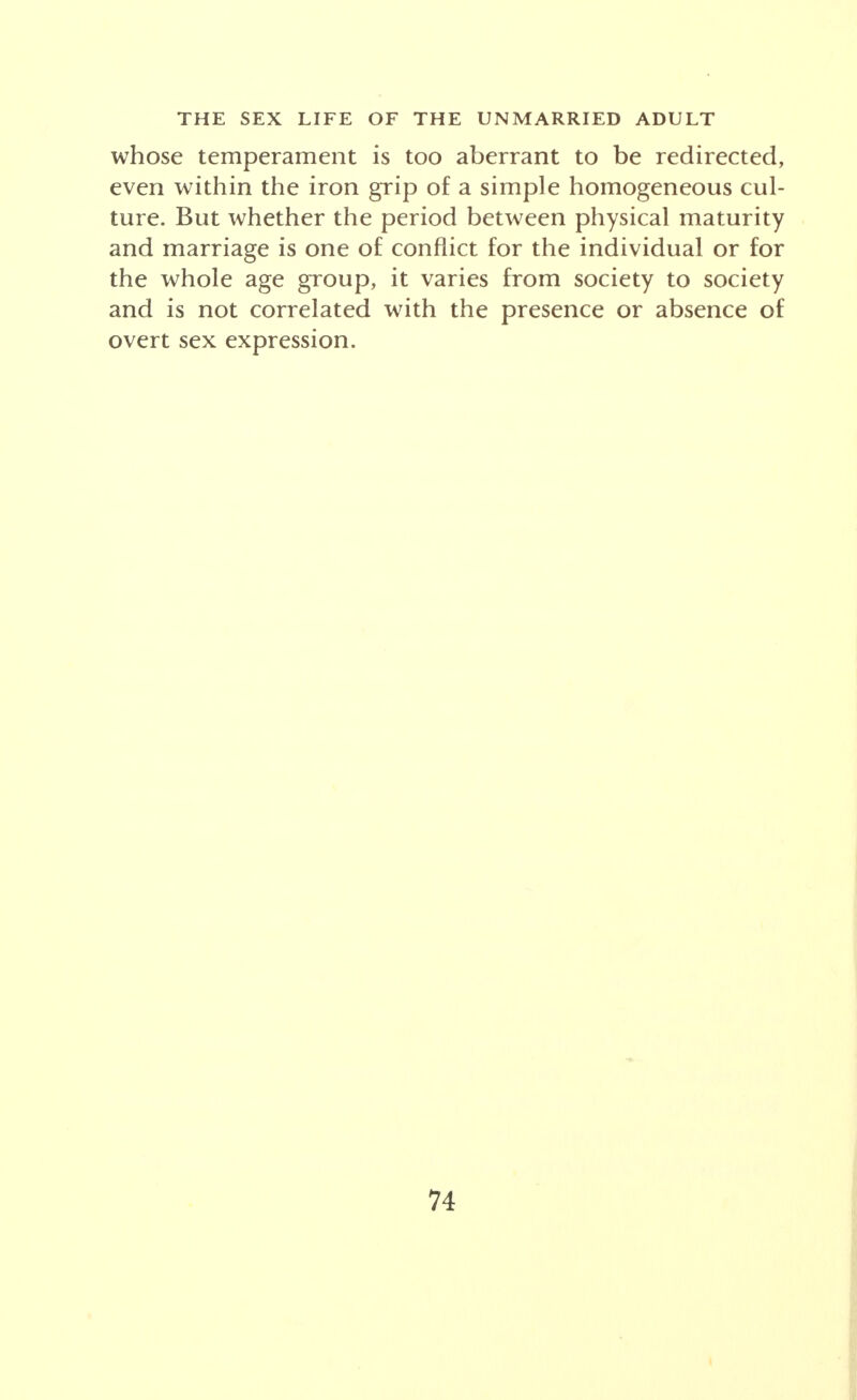 whose temperament is too aberrant to be redirected, even within the iron grip of a simple homogeneous cul- ture. But whether the period between physical maturity and marriage is one of conflict for the individual or for the whole age group, it varies from society to society and is not correlated with the presence or absence of overt sex expression.