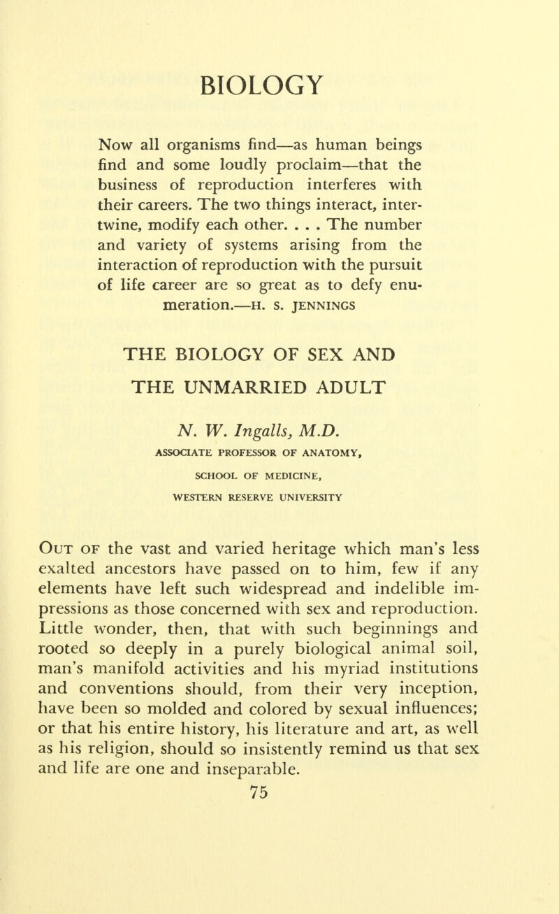 BIOLOGY Now all organisms find—as human beings find and some loudly proclaim—that the business of reproduction interferes with their careers. The two things interact, inter- twine, modify each other. . . . The number and variety of systems arising from the interaction of reproduction with the pursuit of life career are so great as to defy enu- meration. H. S. JENNINGS THE BIOLOGY OF SEX AND THE UNMARRIED ADULT N. W. Ingalls, M.D. ASSOCIATE PROFESSOR OF ANATOMY, SCHOOL OF MEDICINE, WESTERN RESERVE UNIVERSITY Out of the vast and varied heritage which man's less exalted ancestors have passed on to him, few if any elements have left such widespread and indelible im- pressions as those concerned with sex and reproduction. Little wonder, then, that with such beginnings and rooted so deeply in a purely biological animal soil, man's manifold activities and his myriad institutions and conventions should, from their very inception, have been so molded and colored by sexual influences; or that his entire history, his literature and art, as well as his religion, should so insistently remind us that sex and life are one and inseparable.