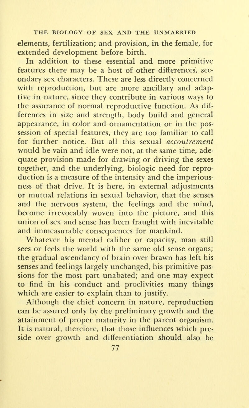 elements, fertilization; and provision, in the female, for extended development before birth. In addition to these essential and more primitive features there may be a host of other differences, sec- ondary sex characters. These are less directly concerned with reproduction, but are more ancillary and adap- tive in nature, since they contribute in various ways to the assurance of normal reproductive function. As dif- ferences in size and strength, body build and general appearance, in color and ornamentation or in the pos- session of special features, they are too familiar to call for further notice. But all this sexual accoutrement would be vain and idle were not, at the same time, ade- quate provision made for drawing or driving the sexes together, and the underlying, biologic need for repro- duction is a measure of the intensity and the imperious- ness of that drive. It is here, in external adjustments or mutual relations in sexual behavior, that the senses and the nervous system, the feelings and the mind, become irrevocably woven into the picture, and this union of sex and sense has been fraught with inevitable and immeasurable consequences for mankind. Whatever his mental caliber or capacity, man still sees or feels the world with the same old sense organs; the gradual ascendancy of brain over brawn has left his senses and feelings largely unchanged, his primitive pas- sions for the most part unabated; and one may expect to find in his conduct and proclivities many things which are easier to explain than to justify. Although the chief concern in nature, reproduction can be assured only by the preliminary growth and the attainment of proper maturity in the parent organism. It is natural, therefore, that those influences which pre- side over growth and differentiation should also be