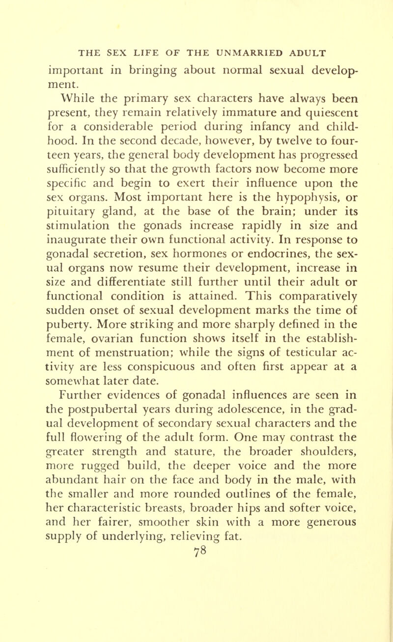 important in bringing about normal sexual develop- ment. While the primary sex characters have always been present, they remain relatively immature and quiescent for a considerable period during infancy and child- hood. In the second decade, however, by twelve to four- teen years, the general body development has progressed sufficiently so that the growth factors now become more specific and begin to exert their influence upon the sex organs. Most important here is the hypophysis, or pituitary gland, at the base of the brain; under its stimulation the gonads increase rapidly in size and inaugurate their own functional activity. In response to gonadal secretion, sex hormones or endocrines, the sex- ual organs now resume their development, increase in size and differentiate still further until their adult or functional condition is attained. This comparatively sudden onset of sexual development marks the time of puberty. More striking and more sharply defined in the female, ovarian function shows itself in the establish- ment of menstruation; while the signs of testicular ac- tivity are less conspicuous and often first appear at a somewhat later date. Further evidences of gonadal influences are seen in the postpubertal years during adolescence, in the grad- ual development of secondary sexual characters and the full flowering of the adult form. One may contrast the greater strength and stature, the broader shoulders, more rugged build, the deeper voice and the more abundant hair on the face and body in the male, with the smaller and more rounded outlines of the female, her characteristic breasts, broader hips and softer voice, and her fairer, smoother skin with a more generous supply of underlying, relieving fat.