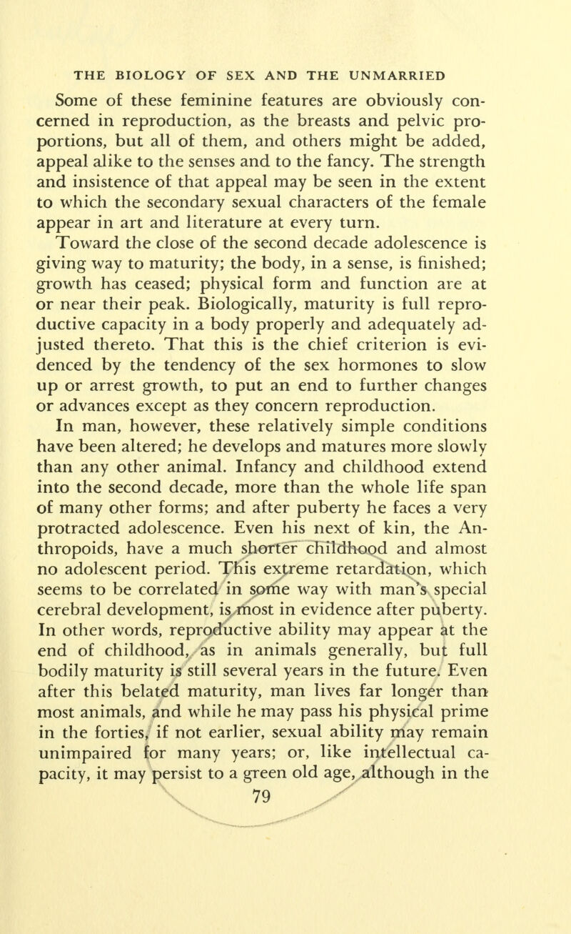 Some of these feminine features are obviously con- cerned in reproduction, as the breasts and pelvic pro- portions, but all of them, and others might be added, appeal alike to the senses and to the fancy. The strength and insistence of that appeal may be seen in the extent to which the secondary sexual characters of the female appear in art and literature at every turn. Toward the close of the second decade adolescence is giving way to maturity; the body, in a sense, is finished; growth has ceased; physical form and function are at or near their peak. Biologically, maturity is full repro- ductive capacity in a body properly and adequately ad- justed thereto. That this is the chief criterion is evi- denced by the tendency of the sex hormones to slow up or arrest growth, to put an end to further changes or advances except as they concern reproduction. In man, however, these relatively simple conditions have been altered; he develops and matures more slowly than any other animal. Infancy and childhood extend into the second decade, more than the whole life span of many other forms; and after puberty he faces a very protracted adolescence. Even his next of kin, the An- thropoids, have a much shorter childhood and almost no adolescent period. This extreme retardation, which seems to be correlated in some way with man's special cerebral development, inmost in evidence after puberty. In other words, reproductive ability may appear at the end of childhood, as in animals generally, but full bodily maturity is still several years in the future. Even after this belated maturity, man lives far longer than most animals, and while he may pass his physical prime in the forties, if not earlier, sexual ability may remain unimpaired for many years; or, like intellectual ca- pacity, it may persist to a green old age, although in the