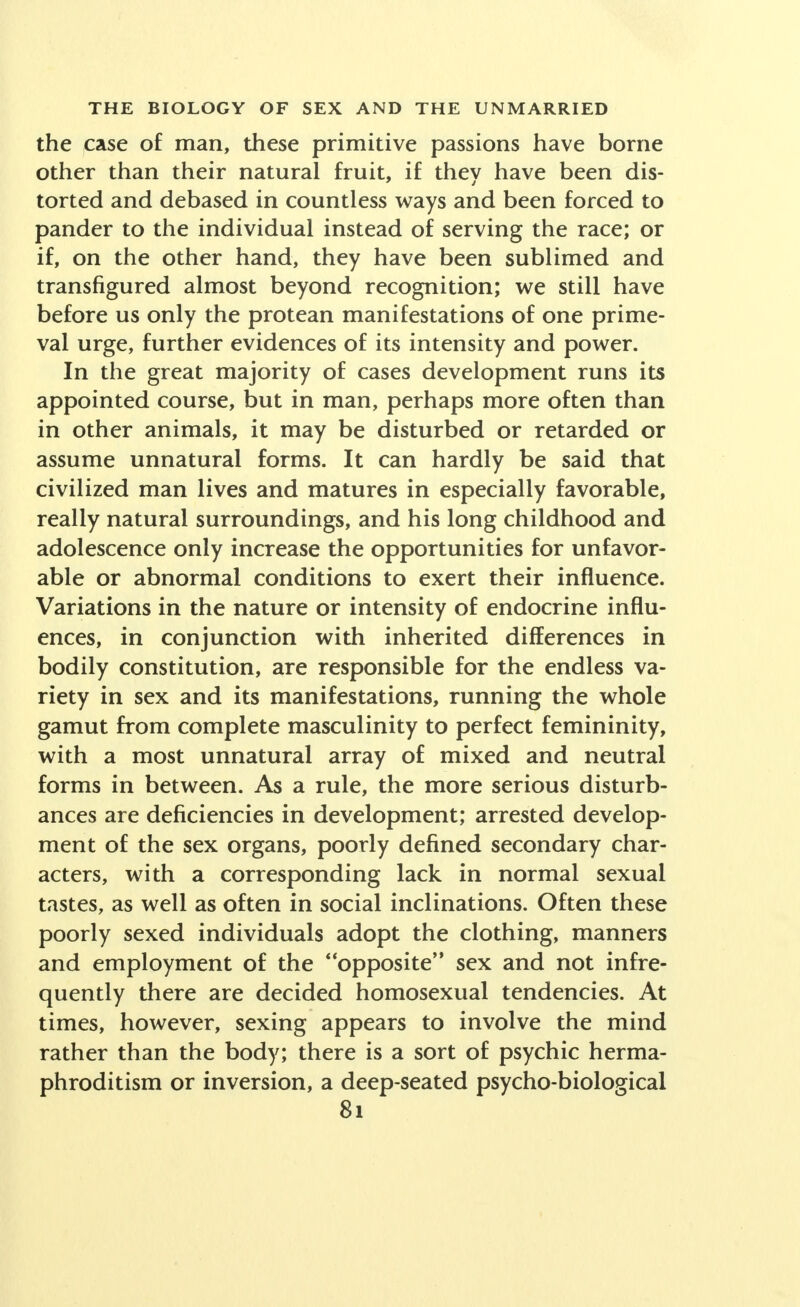 the case of man, these primitive passions have borne other than their natural fruit, if they have been dis- torted and debased in countless ways and been forced to pander to the individual instead of serving the race; or if, on the other hand, they have been sublimed and transfigured almost beyond recognition; we still have before us only the protean manifestations of one prime- val urge, further evidences of its intensity and power. In the great majority of cases development runs its appointed course, but in man, perhaps more often than in other animals, it may be disturbed or retarded or assume unnatural forms. It can hardly be said that civilized man lives and matures in especially favorable, really natural surroundings, and his long childhood and adolescence only increase the opportunities for unfavor- able or abnormal conditions to exert their influence. Variations in the nature or intensity of endocrine influ- ences, in conjunction with inherited differences in bodily constitution, are responsible for the endless va- riety in sex and its manifestations, running the whole gamut from complete masculinity to perfect femininity, with a most unnatural array of mixed and neutral forms in between. As a rule, the more serious disturb- ances are deficiencies in development; arrested develop- ment of the sex organs, poorly defined secondary char- acters, with a corresponding lack in normal sexual tastes, as well as often in social inclinations. Often these poorly sexed individuals adopt the clothing, manners and employment of the opposite sex and not infre- quently there are decided homosexual tendencies. At times, however, sexing appears to involve the mind rather than the body; there is a sort of psychic herma- phroditism or inversion, a deep-seated psycho-biological