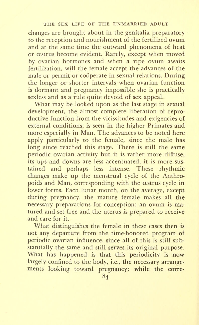 changes are brought about in the genitalia preparatory to the reception and nourishment of the fertilized ovum and at the same time the outward phenomena of heat or cestrus become evident. Rarely, except when moved by ovarian hormones and when a ripe ovum awaits fertilization, will the female accept the advances of the male or permit or cooperate in sexual relations. During the longer or shorter intervals when ovarian function is dormant and pregnancy impossible she is practically sexless and as a rule quite devoid of sex appeal. What may be looked upon as the last stage in sexual development, the almost complete liberation of repro- ductive function from the vicissitudes and exigencies of external conditions, is seen in the higher Primates and more especially in Man. The advances to be noted here apply particularly to the female, since the male has long since reached this stage. There is still the same periodic ovarian activity but it is rather more diffuse, its ups and downs are less accentuated, it is more sus- tained and perhaps less intense. These rhythmic changes make up the menstrual cycle of the Anthro- poids and Man, corresponding with the cestrus cycle in lower forms. Each lunar month, on the average, except during pregnancy, the mature female makes all the necessary preparations for conception; an ovum is ma- tured and set free and the uterus is prepared to receive and care for it. What distinguishes the female in these cases then is not any departure from the time-honored program of periodic ovarian influence, since all of this is still sub- stantially the same and still serves its original purpose. What has happened is that this periodicity is now largely confined to the body, i.e., the necessary arrange- ments looking toward pregnancy; while the corre-