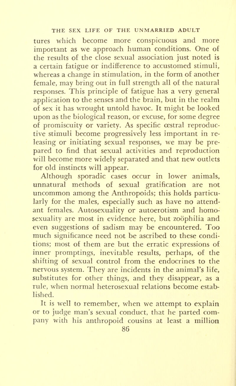 tures which become more conspicuous and more important as we approach human conditions. One of the results of the close sexual association just noted is a certain fatigue or indifference to accustomed stimuli, whereas a change in stimulation, in the form of another female, may bring out in full strength all of the natura responses. This principle of fatigue has a very general application to the senses and the brain, but in the realm of sex it has wrought untold havoc. It might be looked upon as the biological reason, or excuse, for some degree of promiscuity or variety. As specific cestral reproduc- tive stimuli become progressively less important in re- leasing or initiating sexual responses, we may be pre- pared to find that sexual activities and reproduction will become more widely separated and that new outlets for old instincts will appear. Although sporadic cases occur in lower animals, unnatural methods of sexual gratification are not uncommon among the Anthropoids; this holds particu- larly for the males, especially such as have no attend- ant females. Autosexuality or autoerotism and homo- sexuality are most in evidence here, but zoophilia and even suggestions of sadism may be encountered. Too much significance need not be ascribed to these condi- tions; most of them are but the erratic expressions of inner promptings, inevitable results, perhaps, of the shifting of sexual control from the endocrines to the nervous system. They are incidents in the animal's life, substitutes for other things, and they disappear, as a rule, when normal heterosexual relations become estab- lished. It is well to remember, when we attempt to explain or to judge man's sexual conduct, that he parted com- pany with his anthropoid cousins at least a million