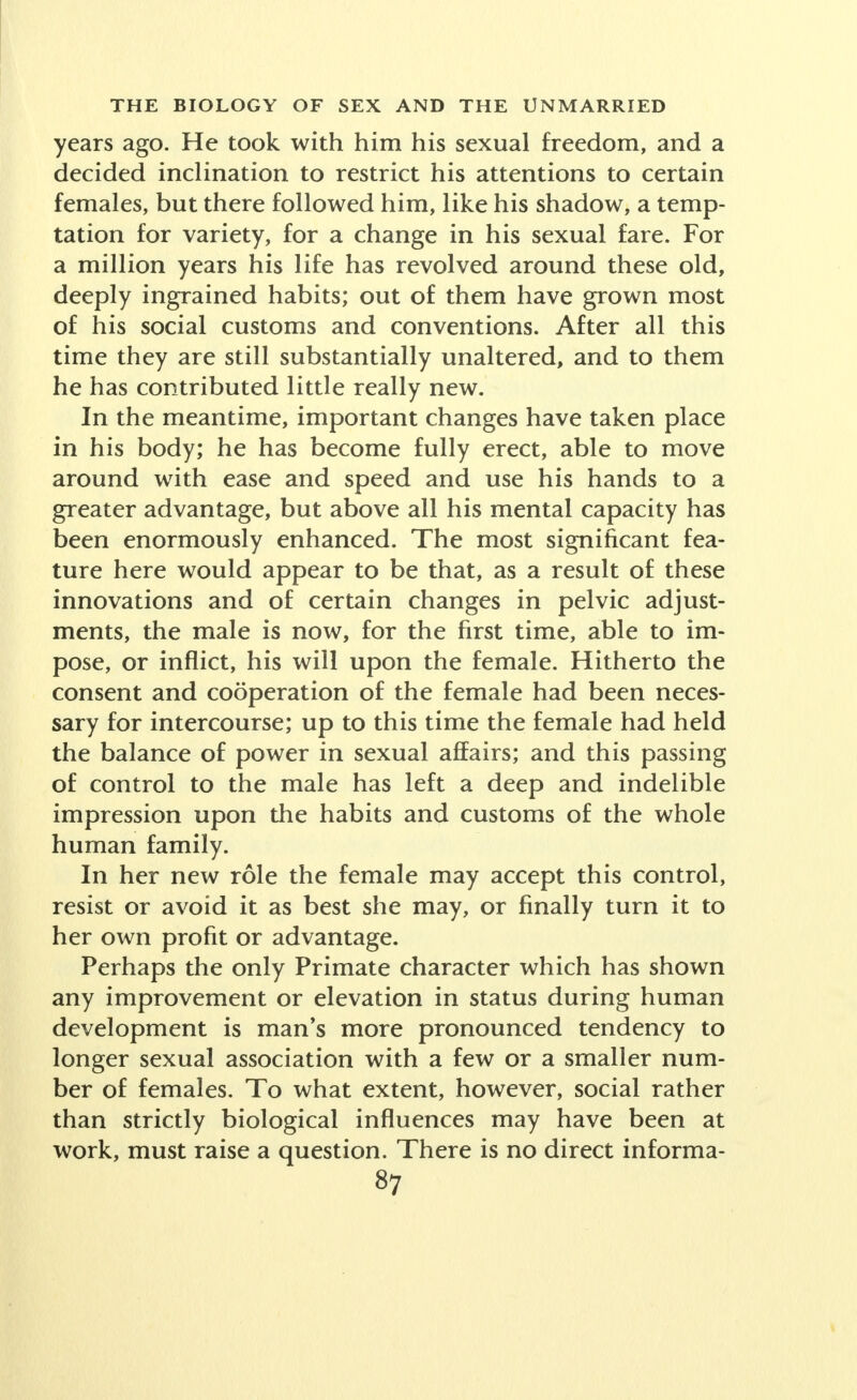 years ago. He took with him his sexual freedom, and a decided inclination to restrict his attentions to certain females, but there followed him, like his shadow, a temp- tation for variety, for a change in his sexual fare. For a million years his life has revolved around these old, deeply ingrained habits; out of them have grown most of his social customs and conventions. After all this time they are still substantially unaltered, and to them he has contributed little really new. In the meantime, important changes have taken place in his body; he has become fully erect, able to move around with ease and speed and use his hands to a greater advantage, but above all his mental capacity has been enormously enhanced. The most significant fea- ture here would appear to be that, as a result of these innovations and of certain changes in pelvic adjust- ments, the male is now, for the first time, able to im- pose, or inflict, his will upon the female. Hitherto the consent and cooperation of the female had been neces- sary for intercourse; up to this time the female had held the balance of power in sexual affairs; and this passing of control to the male has left a deep and indelible impression upon the habits and customs of the whole human family. In her new role the female may accept this control, resist or avoid it as best she may, or finally turn it to her own profit or advantage. Perhaps the only Primate character which has shown any improvement or elevation in status during human development is man's more pronounced tendency to longer sexual association with a few or a smaller num- ber of females. To what extent, however, social rather than strictly biological influences may have been at work, must raise a question. There is no direct informa-