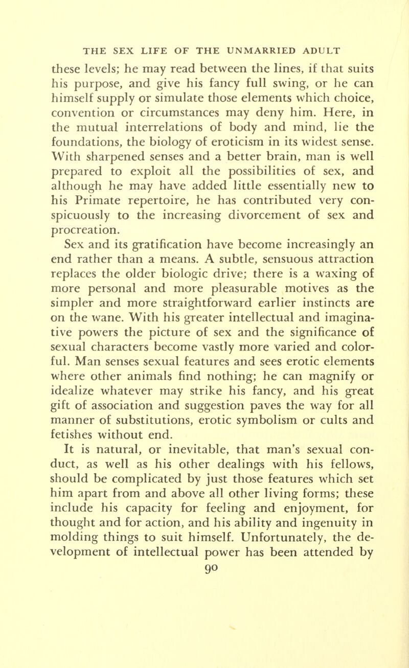 these levels; he may read between the lines, if that suits his purpose, and give his fancy full swing, or he can himself supply or simulate those elements which choice, convention or circumstances may deny him. Here, in the mutual interrelations of body and mind, lie the foundations, the biology of eroticism in its widest sense. With sharpened senses and a better brain, man is well prepared to exploit all the possibilities of sex, and although he may have added little essentially new to his Primate repertoire, he has contributed very con- spicuously to the increasing divorcement of sex and procreation. Sex and its gratification have become increasingly an end rather than a means. A subtle, sensuous attraction replaces the older biologic drive; there is a waxing of more personal and more pleasurable motives as the simpler and more straightforward earlier instincts are on the wane. With his greater intellectual and imagina- tive powers the picture of sex and the significance of sexual characters become vastly more varied and color- ful. Man senses sexual features and sees erotic elements where other animals find nothing; he can magnify or idealize whatever may strike his fancy, and his great gift of association and suggestion paves the way for all manner of substitutions, erotic symbolism or cults and fetishes without end. It is natural, or inevitable, that man's sexual con- duct, as well as his other dealings with his fellows, should be complicated by just those features which set him apart from and above all other living forms; these inclu de his capacity for feeling and enjoyment, lor thought and for action, and his ability and ingenuity m molding things to suit himself. Unfortunately, the de- velopment of intellectual power has been attended by