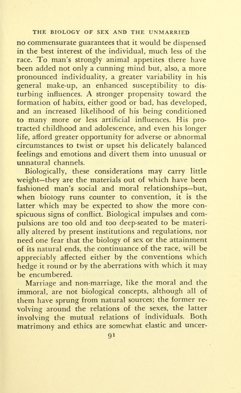 no commensurate guarantees that it would be dispensed in the best interest of the individual, much less of the race. To man's strongly animal appetites there have been added not only a cunning mind but, also, a more pronounced individuality, a greater variability in his general make-up, an enhanced susceptibility to dis- turbing influences. A stronger propensity toward the formation of habits, either good or bad, has developed, and an increased likelihood of his being conditioned to many more or less artificial influences. His pro- tracted childhood and adolescence, and even his longer life, afford greater opportunity for adverse or abnormal circumstances to twist or upset his delicately balanced feelings and emotions and divert them into unusual or unnatural channels. Biologically, these considerations may carry little weight—they are the materials out of which have been fashioned man's social and moral relationships—but, when biology runs counter to convention, it is the latter which may be expected to show the more con- spicuous signs of conflict. Biological impulses and com- pulsions are too old and too deep-seated to be materi- ally altered by present institutions and regulations, nor need one fear that the biology of sex or the attainment of its natural ends, the continuance of the race, will be appreciably affected either by the conventions which hedge it round or by the aberrations with which it may be encumbered. Marriage and non-marriage, like the moral and the immoral, are not biological concepts, although all of them have sprung from natural sources; the former re- volving around the relations of the sexes, the latter involving the mutual relations of individuals. Both matrimony and ethics are somewhat elastic and uncer-