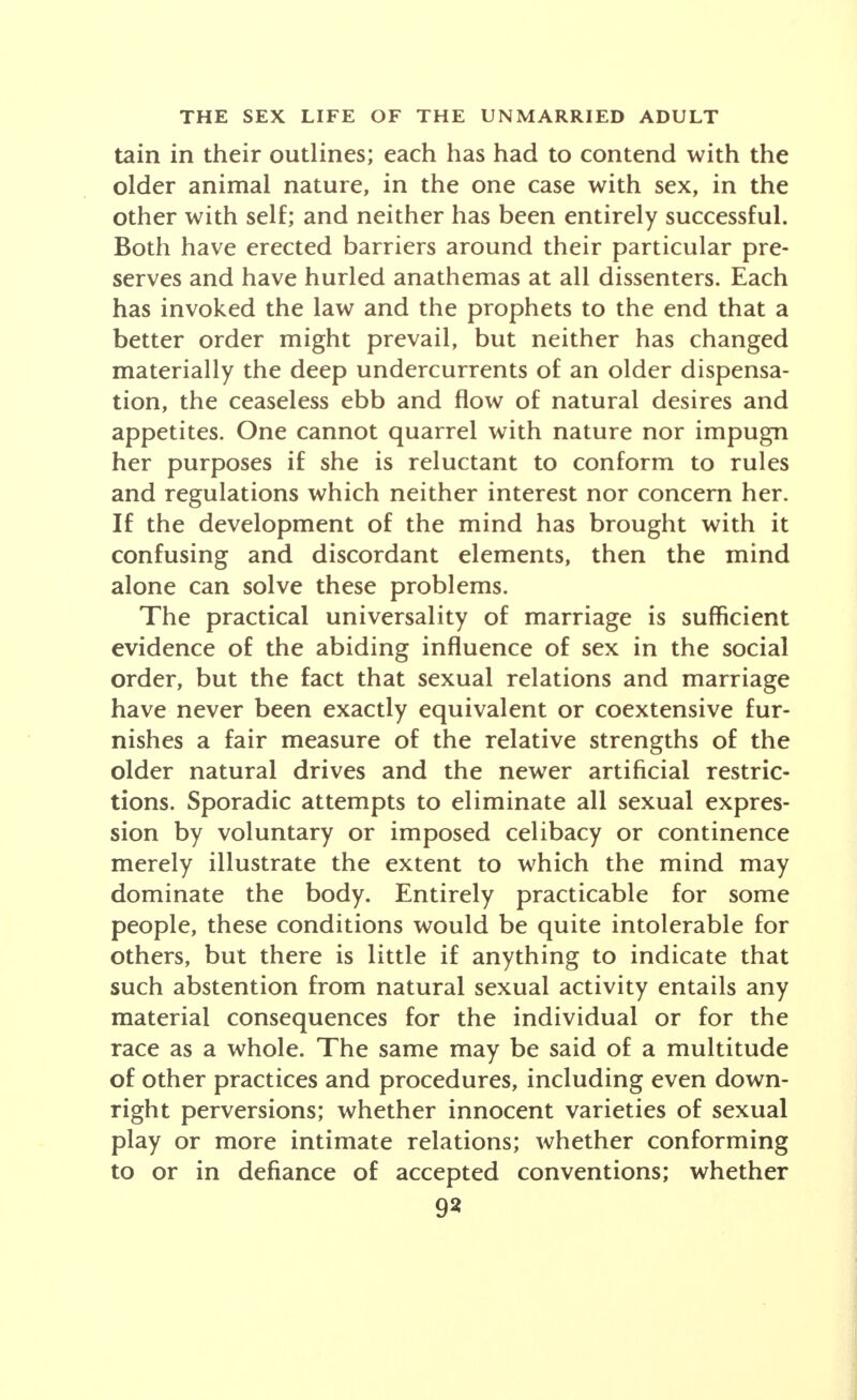 tain in their outlines; each has had to contend with the older animal nature, in the one case with sex, in the other with self; and neither has been entirely successful. Both have erected barriers around their particular pre- serves and have hurled anathemas at all dissenters. Each has invoked the law and the prophets to the end that a better order might prevail, but neither has changed materially the deep undercurrents of an older dispensa- tion, the ceaseless ebb and flow of natural desires and appetites. One cannot quarrel with nature nor impugn her purposes if she is reluctant to conform to rules and regulations which neither interest nor concern her. If the development of the mind has brought with it confusing and discordant elements, then the mind alone can solve these problems. The practical universality of marriage is sufficient evidence of the abiding influence of sex in the social order, but the fact that sexual relations and marriage have never been exactly equivalent or coextensive fur- nishes a fair measure of the relative strengths of the older natural drives and the newer artificial restric- tions. Sporadic attempts to eliminate all sexual expres- sion by voluntary or imposed celibacy or continence merely illustrate the extent to which the mind may dominate the body. Entirely practicable for some people, these conditions would be quite intolerable for others, but there is little if anything to indicate that such abstention from natural sexual activity entails any material consequences for the individual or for the race as a whole. The same may be said of a multitude of other practices and procedures, including even down- right perversions; whether innocent varieties of sexual play or more intimate relations; whether conforming to or in defiance of accepted conventions; whether