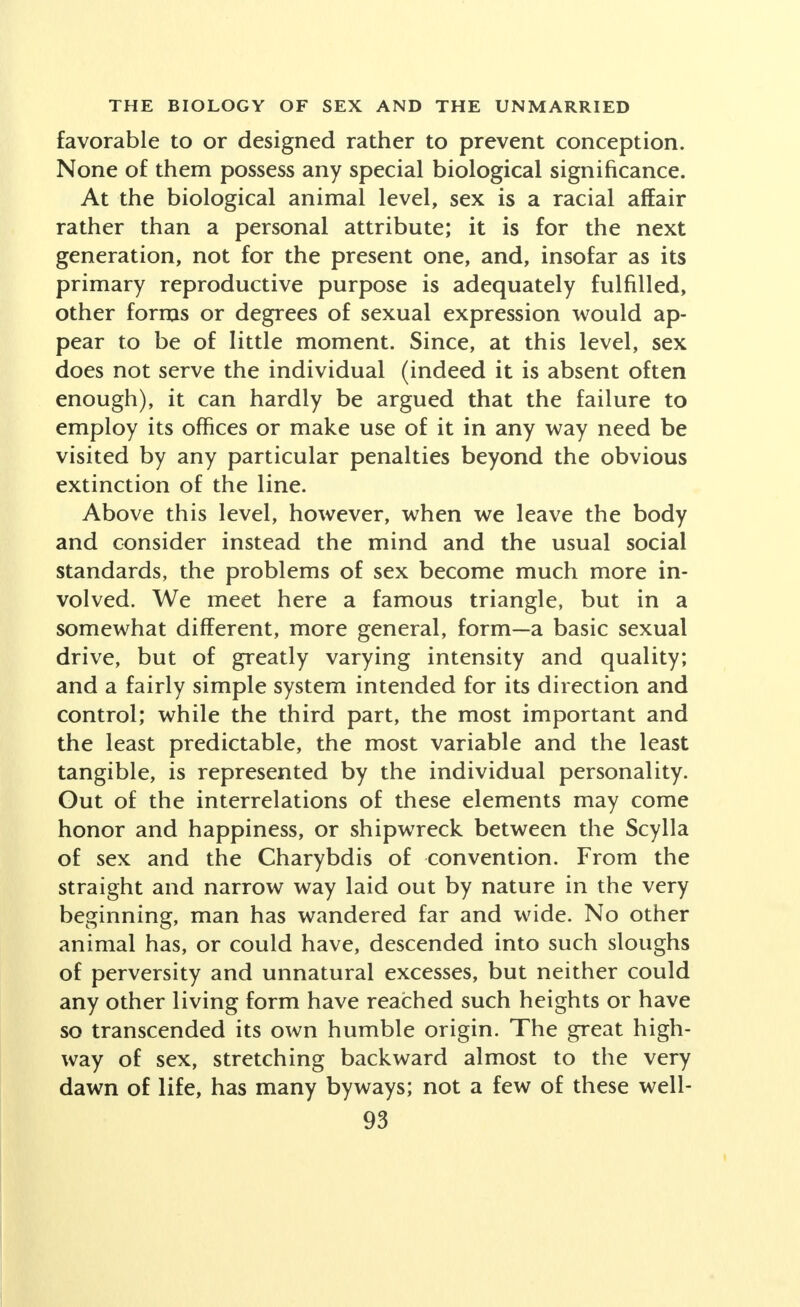 favorable to or designed rather to prevent conception. None of them possess any special biological significance. At the biological animal level, sex is a racial affair rather than a personal attribute; it is for the next generation, not for the present one, and, insofar as its primary reproductive purpose is adequately fulfilled, other forms or degrees of sexual expression would ap- pear to be of little moment. Since, at this level, sex does not serve the individual (indeed it is absent often enough), it can hardly be argued that the failure to employ its offices or make use of it in any way need be visited by any particular penalties beyond the obvious extinction of the line. Above this level, however, when we leave the body and consider instead the mind and the usual social standards, the problems of sex become much more in- volved. We meet here a famous triangle, but in a somewhat different, more general, form—a basic sexual drive, but of greatly varying intensity and quality; and a fairly simple system intended for its direction and control; while the third part, the most important and the least predictable, the most variable and the least tangible, is represented by the individual personality. Gut of the interrelations of these elements may come honor and happiness, or shipwreck between the Scylla of sex and the Charybdis of convention. From the straight and narrow way laid out by nature in the very beginning, man has wandered far and wide. No other animal has, or could have, descended into such sloughs of perversity and unnatural excesses, but neither could any other living form have reached such heights or have so transcended its own humble origin. The great high- way of sex, stretching backward almost to the very dawn of life, has many byways; not a few of these well-