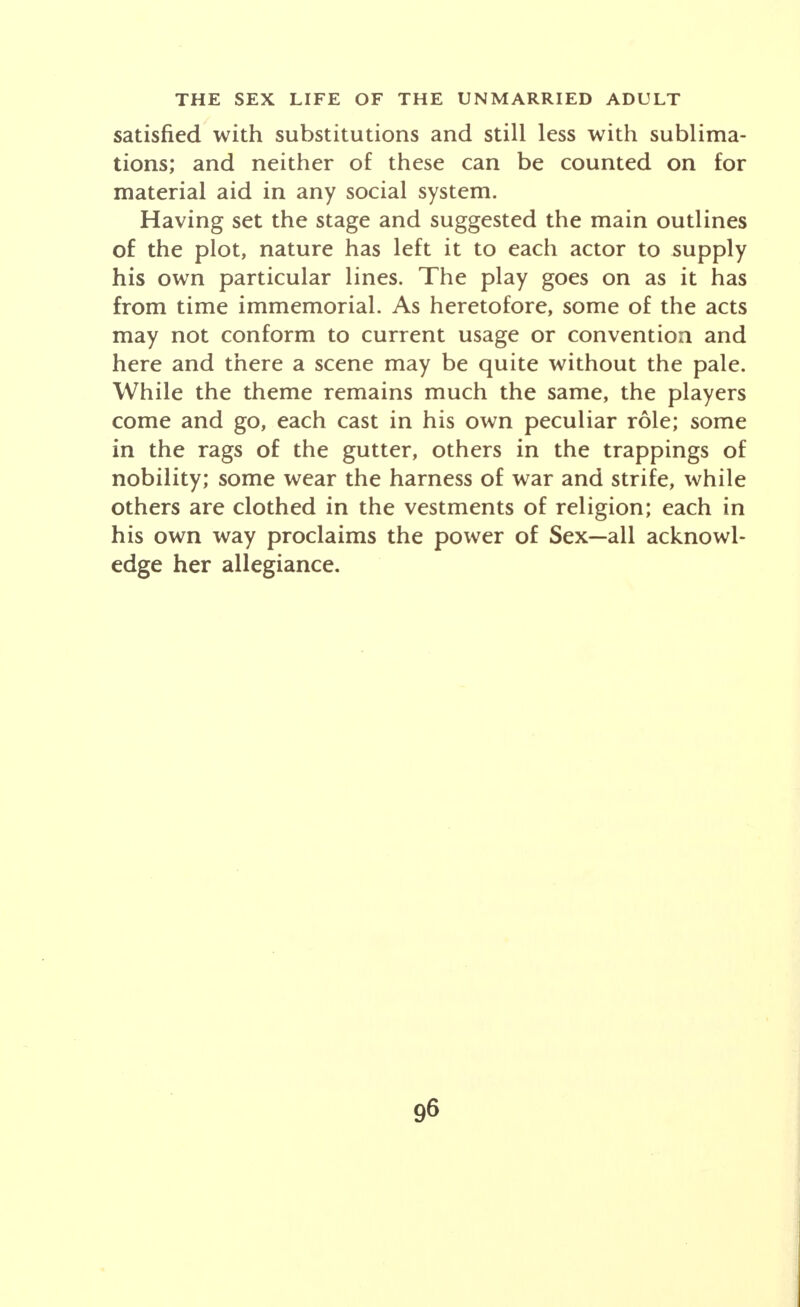 satisfied with substitutions and still less with sublima- tions; and neither of these can be counted on for material aid in any social system. Having set the stage and suggested the main outlines of the plot, nature has left it to each actor to supply his own particular lines. The play goes on as it has from time immemorial. As heretofore, some of the acts may not conform to current usage or convention and here and there a scene may be quite without the pale. While the theme remains much the same, the players come and go, each cast in his own peculiar role; some in the rags of the gutter, others in the trappings of nobility; some wear the harness of war and strife, while others are clothed in the vestments of religion; each in his own way proclaims the power of Sex—all acknowl- edge her allegiance.