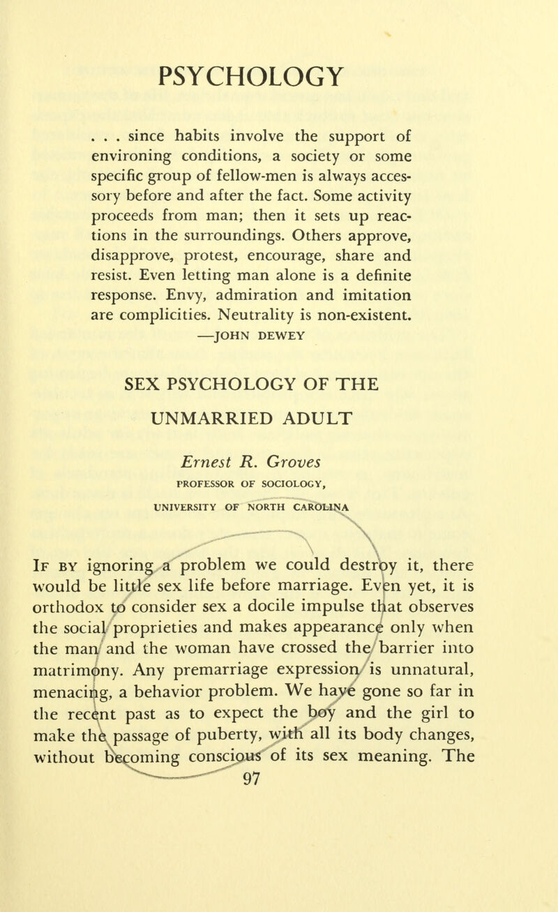 PSYCHOLOGY . . . since habits involve the support of environing conditions, a society or some specific group of fellow-men is always acces- sory before and after the fact. Some activity proceeds from man; then it sets up reac- tions in the surroundings. Others approve, disapprove, protest, encourage, share and resist. Even letting man alone is a definite response. Envy, admiration and imitation are complicities. Neutrality is non-existent. —JOHN DEWEY SEX PSYCHOLOGY OF THE UNMARRIED ADULT Ernest R. Groves PROFESSOR OF SOCIOLOGY, UNIVERSITY OF NORTH CAROLINA ' ^ \ If by ignoring a problem we could destroy it, there would be little sex life before marriage. Even yet, it is orthodox to consider sex a docile impulse that observes the social proprieties and makes appearance only when the man and the woman have crossed the barrier into matrimony. Any premarriage expression is unnatural, menacing, a behavior problem. We haye gone so far in the recent past as to expect the boy and the girl to make thk passage of puberty, with all its body changes, without becoming conscious of its sex meaning. The