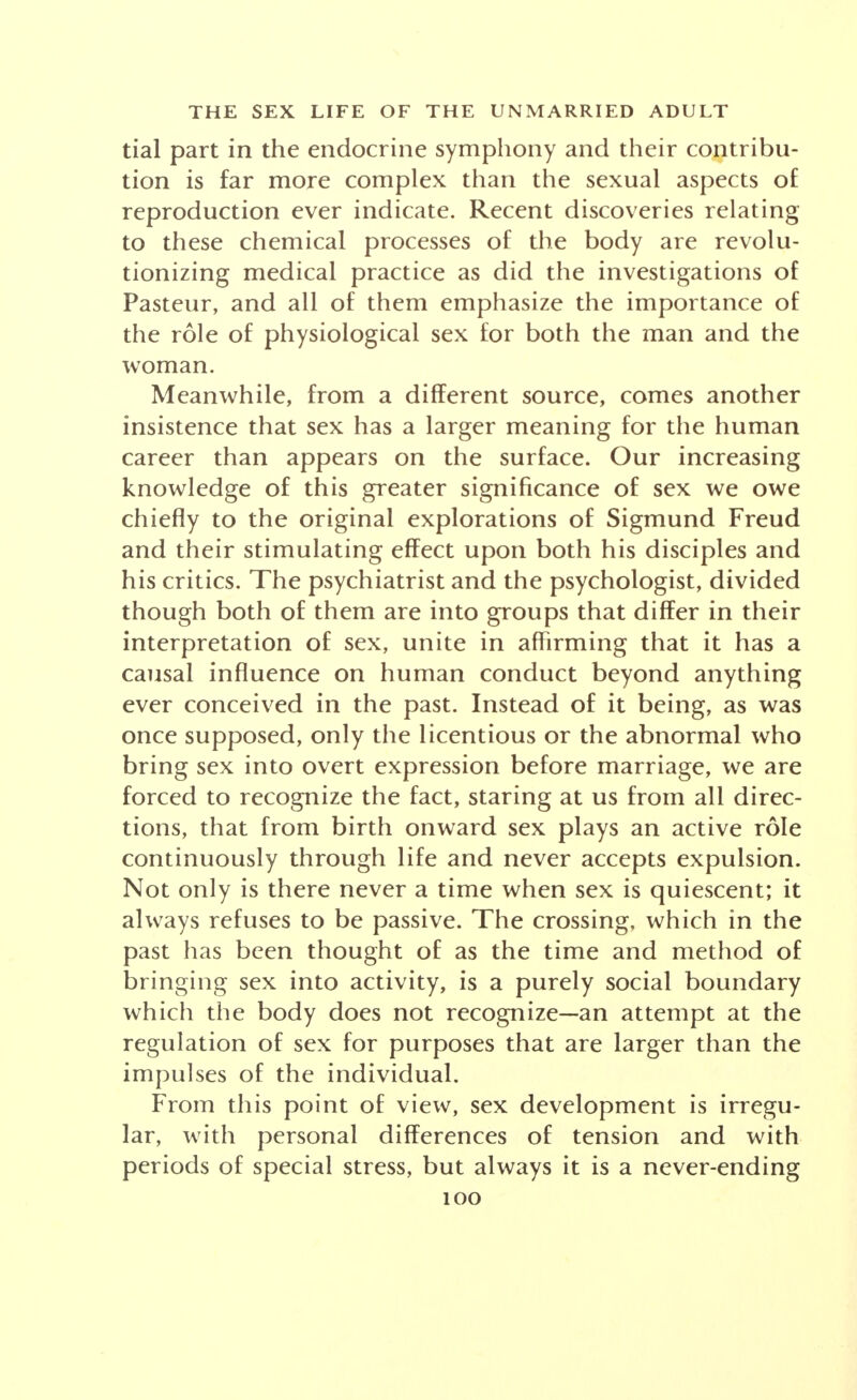 tial part in the endocrine symphony and their contribu- tion is far more complex than the sexual aspects of reproduction ever indicate. Recent discoveries relating to these chemical processes of the body are revolu- tionizing medical practice as did the investigations of Pasteur, and all of them emphasize the importance of the role of physiological sex for both the man and the woman. Meanwhile, from a different source, comes another insistence that sex has a larger meaning for the human career than appears on the surface. Our increasing knowledge of this greater significance of sex we owe chiefly to the original explorations of Sigmund Freud and their stimulating effect upon both his disciples and his critics. The psychiatrist and the psychologist, divided though both of them are into groups that differ in their interpretation of sex, unite in affirming that it has a causal influence on human conduct beyond anything ever conceived in the past. Instead of it being, as was once supposed, only the licentious or the abnormal who bring sex into overt expression before marriage, we are forced to recognize the fact, staring at us from all direc- tions, that from birth onward sex plays an active role continuously through life and never accepts expulsion. Not only is there never a time when sex is quiescent; it always refuses to be passive. The crossing, which in the past has been thought of as the time and method of bringing sex into activity, is a purely social boundary which the body does not recognize—an attempt at the regulation of sex for purposes that are larger than the impulses of the individual. From this point of view, sex development is irregu- lar, with personal differences of tension and with periods of special stress, but always it is a never-ending