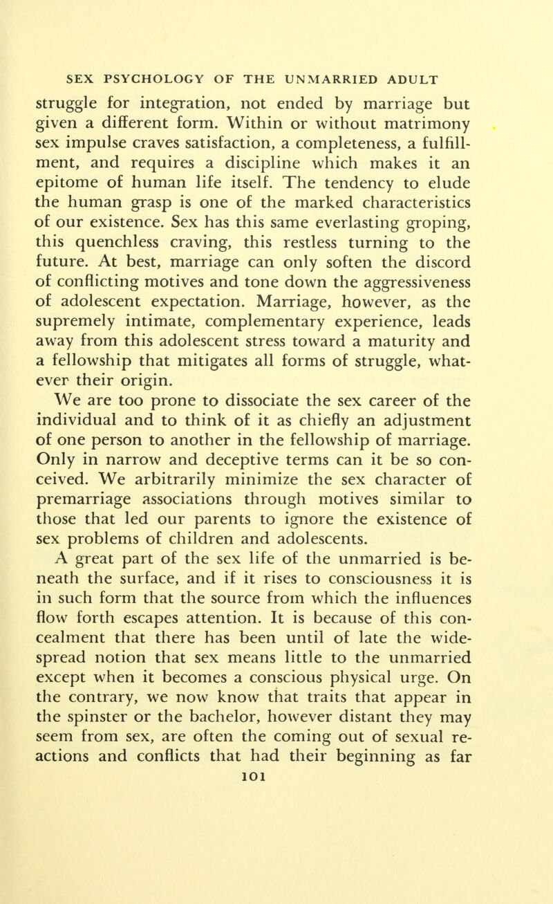 struggle for integration, not ended by marriage but given a different form. Within or without matrimony sex impulse craves satisfaction, a completeness, a fulfill- ment, and requires a discipline which makes it an epitome of human life itself. The tendency to elude the human grasp is one of the marked characteristics of our existence. Sex has this same everlasting groping, this quenchless craving, this restless turning to the future. At best, marriage can only soften the discord of conflicting motives and tone down the aggressiveness of adolescent expectation. Marriage, however, as the supremely intimate, complementary experience, leads away from this adolescent stress toward a maturity and a fellowship that mitigates all forms of struggle, what- ever their origin. We are too prone to dissociate the sex career of the individual and to think of it as chiefly an adjustment of one person to another in the fellowship of marriage. Only in narrow and deceptive terms can it be so con- ceived. We arbitrarily minimize the sex character of premarriage associations through motives similar to those that led our parents to ignore the existence of sex problems of children and adolescents. A great part of the sex life of the unmarried is be- neath the surface, and if it rises to consciousness it is in such form that the source from which the influences flow forth escapes attention. It is because of this con- cealment that there has been until of late the wide- spread notion that sex means little to the unmarried except when it becomes a conscious physical urge. On the contrary, we now know that traits that appear in the spinster or the bachelor, however distant they may seem from sex, are often the coming out of sexual re- actions and conflicts that had their beginning as far