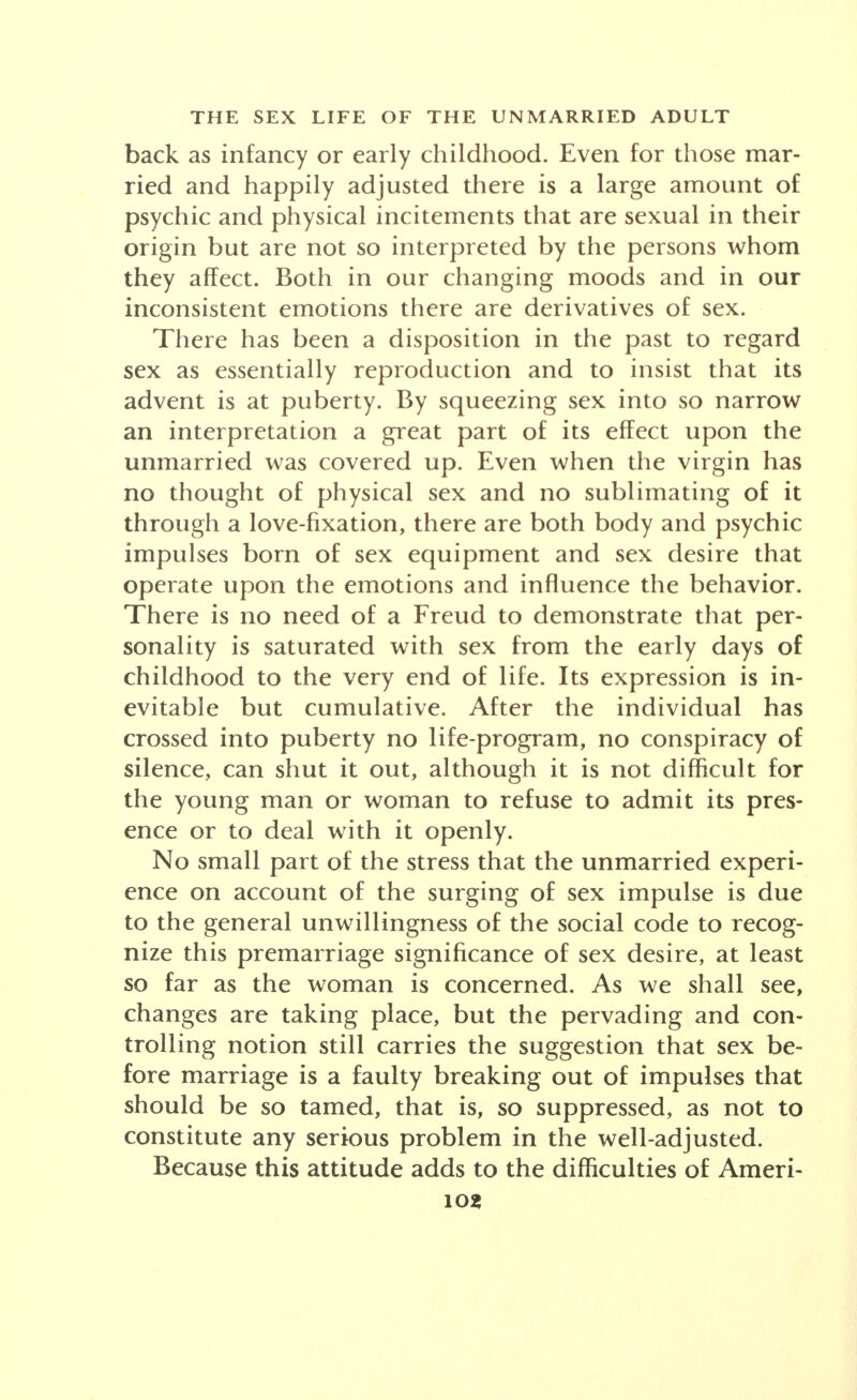 back as infancy or early childhood. Even for those mar- ried and happily adjusted there is a large amount of psychic and physical incitements that are sexual in their origin but are not so interpreted by the persons whom they affect. Both in our changing moods and in our inconsistent emotions there are derivatives of sex. There has been a disposition in the past to regard sex as essentially reproduction and to insist that its advent is at puberty. By squeezing sex into so narrow an interpretation a great part of its effect upon the unmarried was covered up. Even when the virgin has no thought of physical sex and no sublimating of it through a love-fixation, there are both body and psychic impulses born of sex equipment and sex desire that operate upon the emotions and influence the behavior. There is no need of a Freud to demonstrate that per- sonality is saturated with sex from the early days of childhood to the very end of life. Its expression is in- evitable but cumulative. After the individual has crossed into puberty no life-program, no conspiracy of silence, can shut it out, although it is not difficult for the young man or woman to refuse to admit its pres- ence or to deal with it openly. No small part of the stress that the unmarried experi- ence on account of the surging of sex impulse is due to the general unwillingness of the social code to recog- nize this premarriage significance of sex desire, at least so far as the woman is concerned. As we shall see, changes are taking place, but the pervading and con- trolling notion still carries the suggestion that sex be- fore marriage is a faulty breaking out of impulses that should be so tamed, that is, so suppressed, as not to constitute any serious problem in the well-adjusted. Because this attitude adds to the difficulties of Ameri-