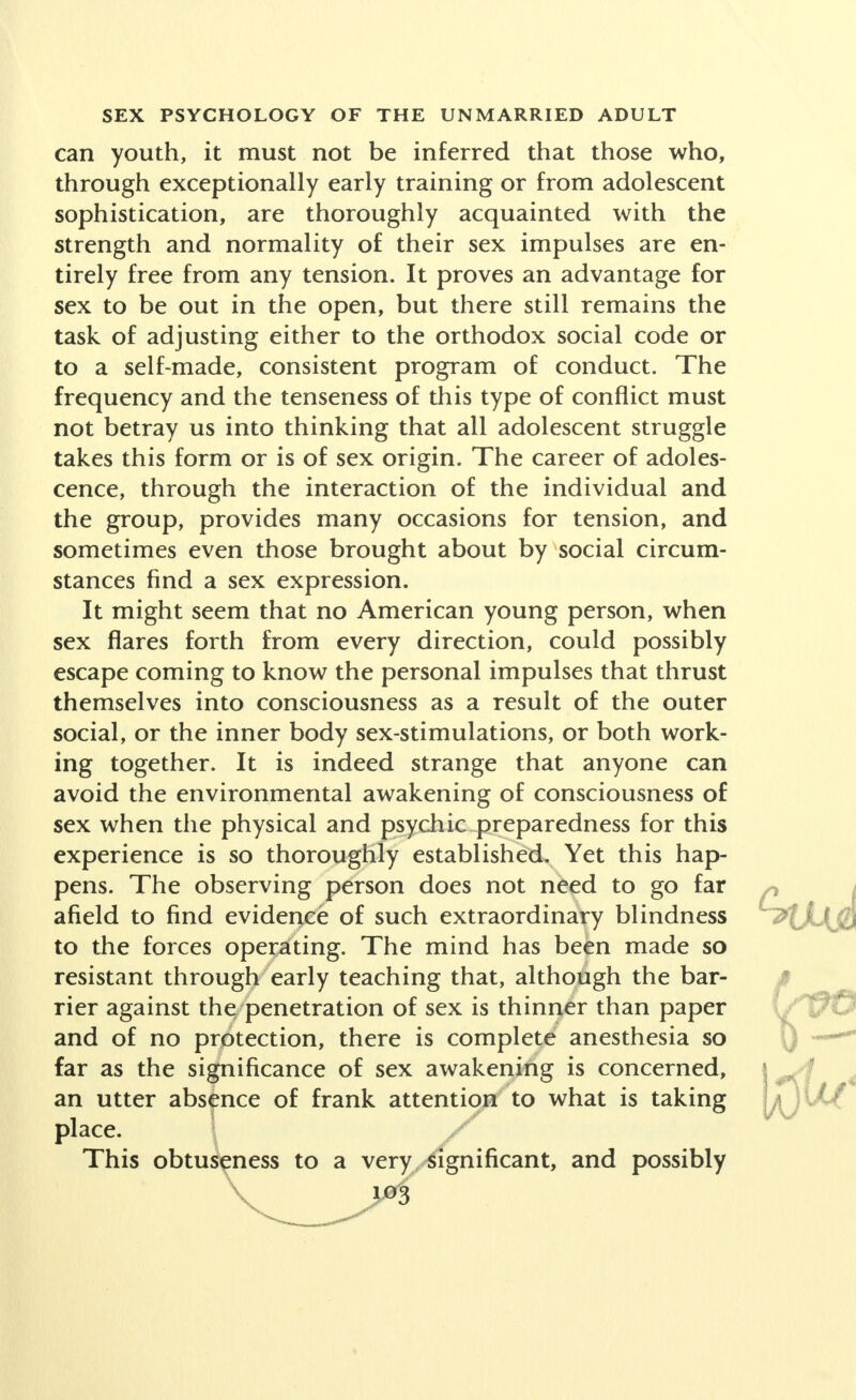 can youth, it must not be inferred that those who, through exceptionally early training or from adolescent sophistication, are thoroughly acquainted with the strength and normality of their sex impulses are en- tirely free from any tension. It proves an advantage for sex to be out in the open, but there still remains the task of adjusting either to the orthodox social code or to a self-made, consistent program of conduct. The frequency and the tenseness of this type of conflict must not betray us into thinking that all adolescent struggle takes this form or is of sex origin. The career of adoles- cence, through the interaction of the individual and the group, provides many occasions for tension, and sometimes even those brought about by social circum- stances find a sex expression. It might seem that no American young person, when sex flares forth from every direction, could possibly escape coming to know the personal impulses that thrust themselves into consciousness as a result of the outer social, or the inner body sex-stimulations, or both work- ing together. It is indeed strange that anyone can avoid the environmental awakening of consciousness of sex when the physical and psychic preparedness for this experience is so thoroughly established. Yet this hap- pens. The observing person does not need to go far afield to find evidence of such extraordinary blindness to the forces operating. The mind has been made so resistant through early teaching that, although the bar- rier against the penetration of sex is thinner than paper and of no protection, there is complete anesthesia so far as the significance of sex awakening is concerned, an utter absence of frank attention to what is taking place. 1 / This obtuseness to a very significant, and possibly 03