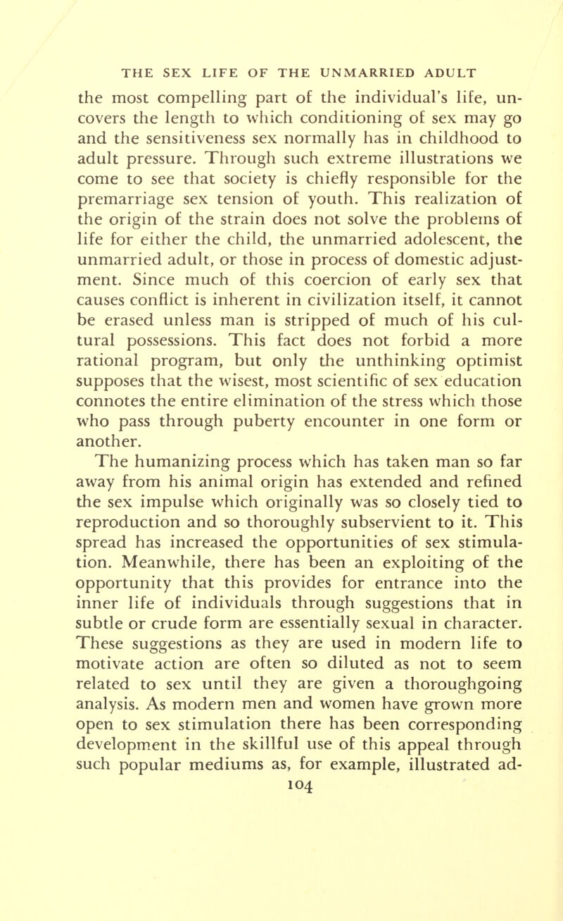 the most compelling part of the individual's life, un- covers the length to which conditioning of sex may go and the sensitiveness sex normally has in childhood to adult pressure. Through such extreme illustrations we come to see that society is chiefly responsible for the premarriage sex tension of youth. This realization of the origin of the strain does not solve the problems of life for either the child, the unmarried adolescent, the unmarried adult, or those in process of domestic adjust- ment. Since much of this coercion of early sex that causes conflict is inherent in civilization itself, it cannot be erased unless man is stripped of much of his cul- tural possessions. This fact does not forbid a more rational program, but only the unthinking optimist supposes that the wisest, most scientific of sex education connotes the entire elimination of the stress which those who pass through puberty encounter in one form or another. The humanizing process which has taken man so far away from his animal origin has extended and refined the sex impulse which originally was so closely tied to reproduction and so thoroughly subservient to it. This spread has increased the opportunities of sex stimula- tion. Meanwhile, there has been an exploiting of the opportunity that this provides for entrance into the inner life of individuals through suggestions that in subtle or crude form are essentially sexual in character. These suggestions as they are used in modern life to motivate action are often so diluted as not to seem related to sex until they are given a thoroughgoing analysis. As modern men and women have grown more open to sex stimulation there has been corresponding development in the skillful use of this appeal through such popular mediums as, for example, illustrated ad-