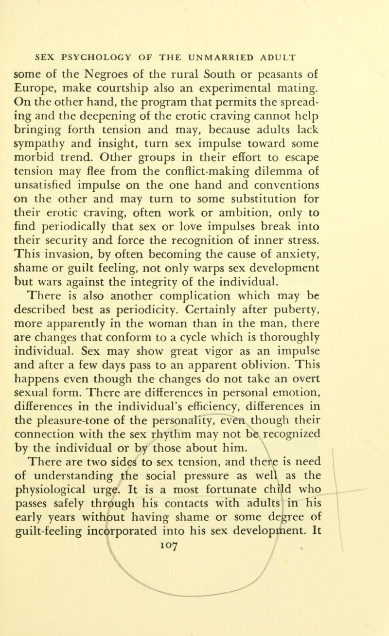 some of the Negroes of the rural South or peasants of Europe, make courtship also an experimental mating. On the other hand, the program that permits the spread- ing and the deepening of the erotic craving cannot help bringing forth tension and may, because adults lack sympathy and insight, turn sex impulse toward some morbid trend. Other groups in their effort to escape tension may flee from the conflict-making dilemma of unsatisfied impulse on the one hand and conventions on the other and may turn to some substitution for their erotic craving, often work or ambition, only to find periodically that sex or love impulses break into their security and force the recognition of inner stress. Th is invasion, by often becoming the cause of anxiety, shame or guilt feeling, not only warps sex development but wars against the integrity of the individual. Th ere is also another complication which may be described best as periodicity. Certainly after puberty, more apparently in the woman than in the man, there are changes that conform to a cycle which is thoroughly individual. Sex may show great vigor as an impulse and after a few days pass to an apparent oblivion. This happens even though the changes do not take an overt sexual form. There are differences in personal emotion, differences in the individual's efficiency, differences in the pleasure-tone of the personality, even though their connection with the sex rhythm may not be recognized by the individual or by those about him. There are two sides to sex tension, and there is need of understanding the social pressure as well as the physiological urge. It is a most fortunate child who passes safely through his contacts with adults in his early years without having shame or some degree of guilt-feeling incorporated into his sex development. It