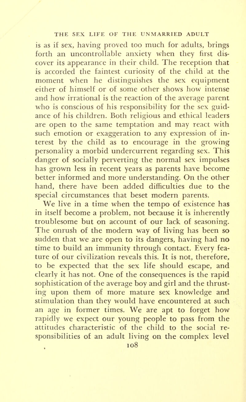 is as if sex, having proved too much for adults, brings forth an uncontrollable anxiety when they first dis- cover its appearance in their child. The reception that is accorded the faintest curiosity of the child at the moment when he distinguishes the sex equipment either of himself or of some other shows how intense and how irrational is the reaction of the average parent who is conscious of his responsibility for the sex guid- ance of his children. Both religious and ethical leaders are open to the same temptation and may react with such emotion or exaggeration to any expression of in- terest by the child as to encourage in the growing personality a morbid undercurrent regarding sex. This danger of socially perverting the normal sex impulses has grown less in recent years as parents have become better informed and more understanding. On the other hand, there have been added difficulties due to the special circumstances that beset modern parents. We live in a time when the tempo of existence has in itself become a problem, not because it is inherently troublesome but on account of our lack of seasoning. The onrush of the modern way of living has been so sudden that we are open to its dangers, having had no time to build an immunity through contact. Every fea- ture of our civilization reveals this. It is not, therefore, to be expected that the sex life should escape, and clearly it has not. One of the consequences is the rapid sophistication of the average boy and girl and the thrust- ing upon them of more mature sex knowledge and stimulation than they would have encountered at such an age in former times. We are apt to forget how rapidly we expect our young people to pass from the attitudes characteristic of the child to the social re- sponsibilities of an adult living on the complex level 108 »