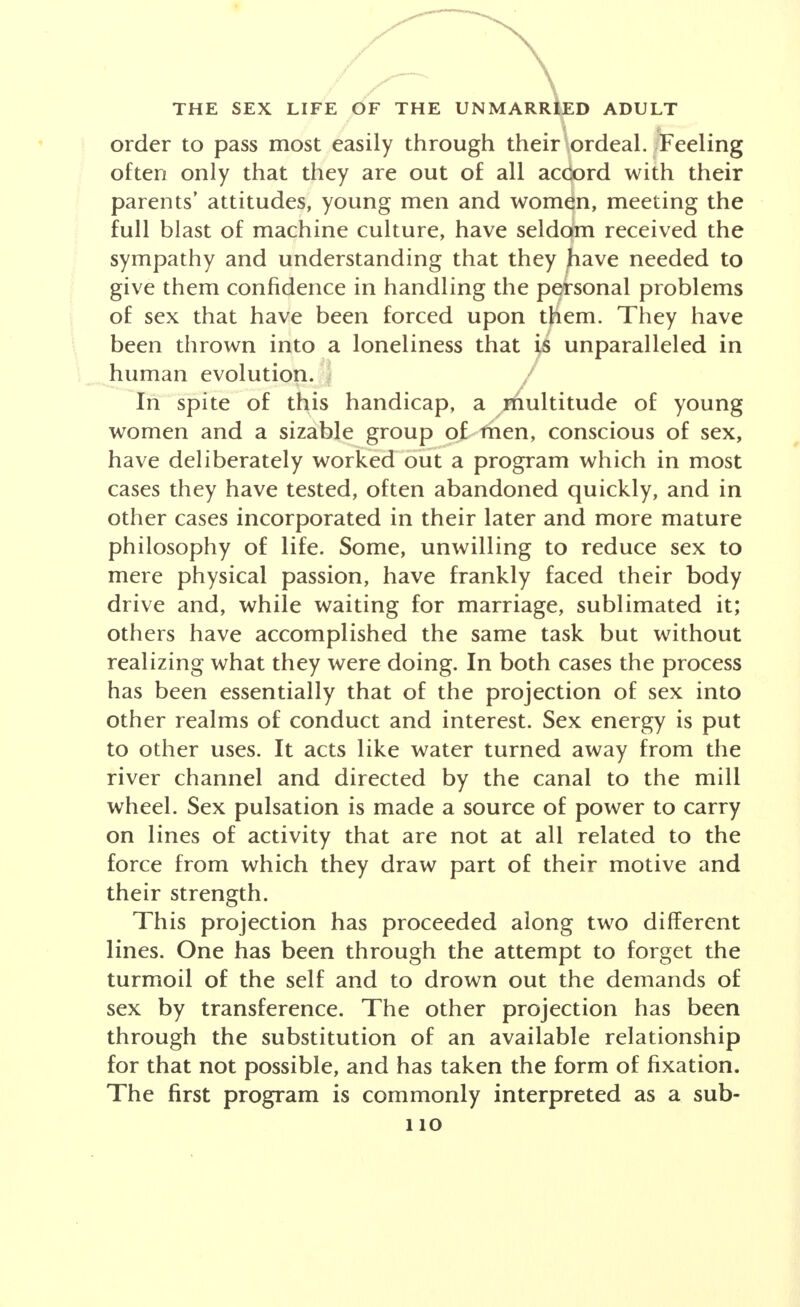 order to pass most easily through their ordeal./Feeling often only that they are out of all accord with their parents' attitudes, young men and women, meeting the full blast of machine culture, have seldom received the sympathy and understanding that they ^iave needed to give them confidence in handling the personal problems of sex that have been forced upon them. They have been thrown into a loneliness that is unparalleled in human evolution. / In spite of this handicap, a multitude of young women and a sizable group of men, conscious of sex, have deliberately worked out a program which in most cases they have tested, often abandoned quickly, and in other cases incorporated in their later and more mature philosophy of life. Some, unwilling to reduce sex to mere physical passion, have frankly faced their body drive and, while waiting for marriage, sublimated it; others have accomplished the same task but without realizing what they were doing. In both cases the process has been essentially that of the projection of sex into other realms of conduct and interest. Sex energy is put to other uses. It acts like water turned away from the river channel and directed by the canal to the mill wheel. Sex pulsation is made a source of power to carry on lines of activity that are not at all related to the force from which they draw part of their motive and their strength. This projection has proceeded along two different lines. One has been through the attempt to forget the turmoil of the self and to drown out the demands of sex by transference. The other projection has been through the substitution of an available relationship for that not possible, and has taken the form of fixation. The first program is commonly interpreted as a sub-