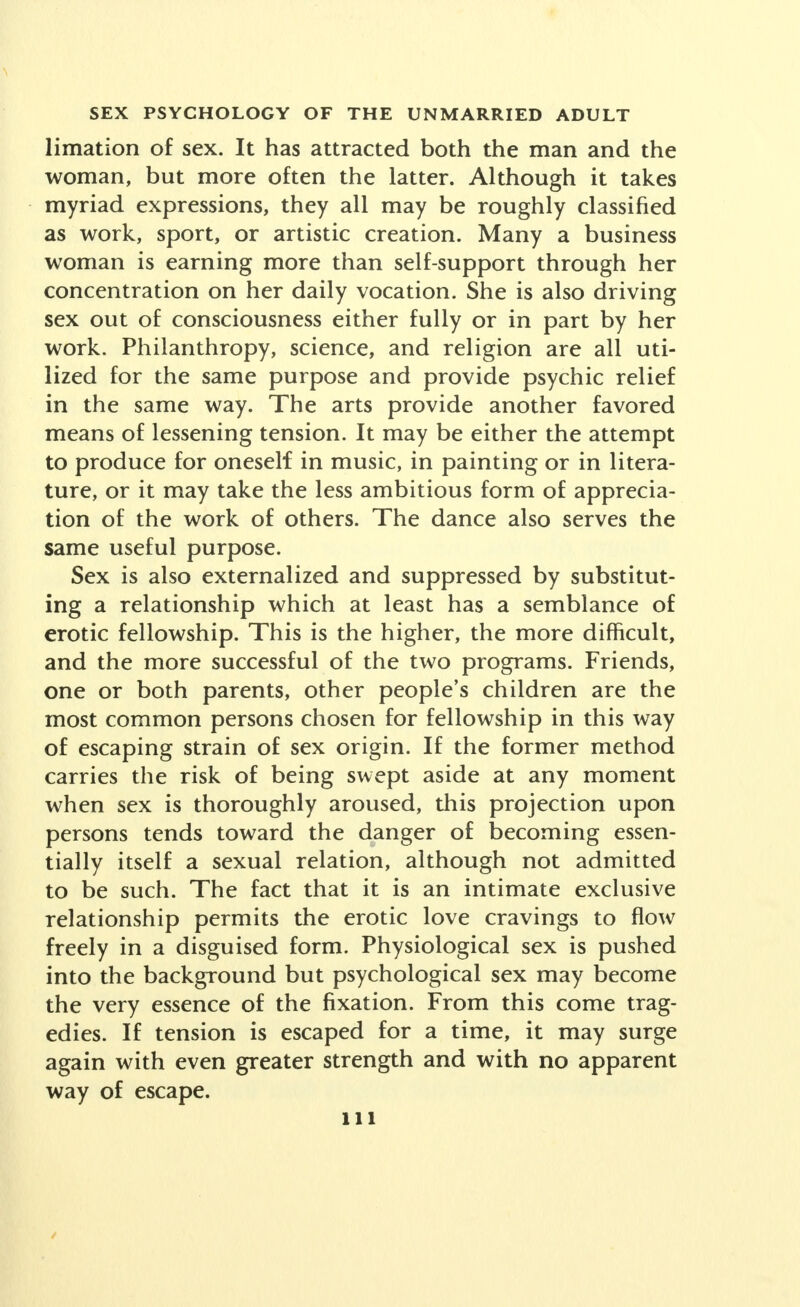 limation of sex. It has attracted both the man and the woman, but more often the latter. Although it takes myriad expressions, they all may be roughly classified as work, sport, or artistic creation. Many a business woman is earning more than self-support through her concentration on her daily vocation. She is also driving sex out of consciousness either fully or in part by her work. Philanthropy, science, and religion are all uti- lized for the same purpose and provide psychic relief in the same way. The arts provide another favored means of lessening tension. It may be either the attempt to produce for oneself in music, in painting or in litera- ture, or it may take the less ambitious form of apprecia- tion of the work of others. The dance also serves the same useful purpose. Sex is also externalized and suppressed by substitut- ing a relationship which at least has a semblance of erotic fellowship. This is the higher, the more difficult, and the more successful of the two programs. Friends, one or both parents, other people's children are the most common persons chosen for fellowship in this way of escaping strain of sex origin. If the former method carries the risk of being swept aside at any moment when sex is thoroughly aroused, this projection upon persons tends toward the danger of becoming essen- tially itself a sexual relation, although not admitted to be such. The fact that it is an intimate exclusive relationship permits the erotic love cravings to flow freely in a disguised form. Physiological sex is pushed into the background but psychological sex may become the very essence of the fixation. From this come trag- edies. If tension is escaped for a time, it may surge again with even greater strength and with no apparent way of escape.