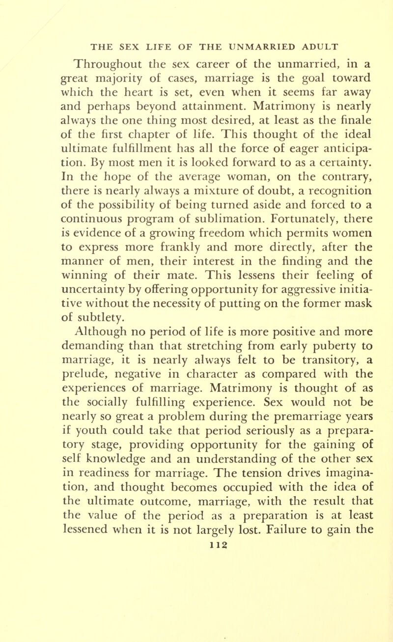 Throughout the sex career of the unmarried, in a great majority of cases, marriage is the goal toward which the heart is set, even when it seems far away and perhaps beyond attainment. Matrimony is nearly always the one thing most desired, at least as the finale of the first chapter of life. This thought of the ideal ultimate fulfillment has all the force of eager anticipa- tion. By most men it is looked forward to as a certainty. In the hope of the average woman, on the contrary, there is nearly always a mixture of doubt, a recognition of the possibility of being turned aside and forced to a continuous program of sublimation. Fortunately, there is evidence of a growing freedom which permits women to express more frankly and more directly, after the manner of men, their interest in the finding and the winning of their mate. This lessens their feeling of uncertainty by offering opportunity for aggressive initia- tive without the necessity of putting on the former mask of subtlety. Although no period of life is more positive and more demanding than that stretching from early puberty to marriage, it is nearly always felt to be transitory, a prelude, negative in character as compared with the experiences of marriage. Matrimony is thought of as the socially fulfilling experience. Sex would not be nearly so great a problem during the premarriage years if youth could take that period seriously as a prepara- tory stage, providing opportunity for the gaining of self knowledge and an understanding of the other sex in readiness for marriage. The tension drives imagina- tion, and thought becomes occupied with the idea of the ultimate outcome, marriage, with the result that the value of the period as a preparation is at least lessened when it is not largely lost. Failure to gain the