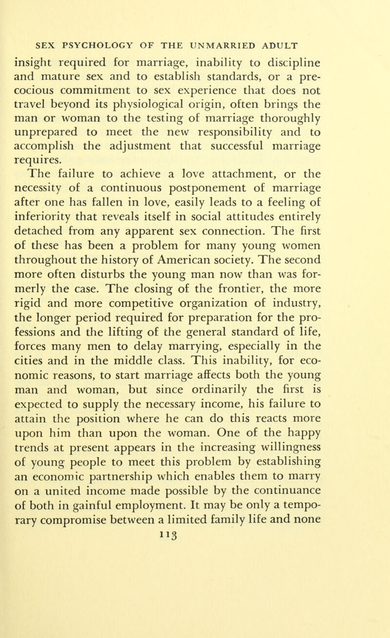 insight required for marriage, inability to discipline and mature sex and to establish standards, or a pre- cocious commitment to sex experience that does not travel beyond its physiological origin, often brings the man or woman to the testing of marriage thoroughly unprepared to meet the new responsibility and to accomplish the adjustment that successful marriage requires. The failure to achieve a love attachment, or the necessity of a continuous postponement of marriage after one has fallen in love, easily leads to a feeling of inferiority that reveals itself in social attitudes entirely detached from any apparent sex connection. The first of these has been a problem for many young women throughout the history of American society. The second more often disturbs the young man now than was for- merly the case. The closing of the frontier, the more rigid and more competitive organization of industry, the longer period required for preparation for the pro- fessions and the lifting of the general standard of life, forces many men to delay marrying, especially in the cities and in the middle class. This inability, for eco- nomic reasons, to start marriage affects both the young man and woman, but since ordinarily the first is expected to supply the necessary income, his failure to attain the position where he can do this reacts more upon him than upon the woman. One of the happy trends at present appears in the increasing willingness of young people to meet this problem by establishing an economic partnership which enables them to marry on a united income made possible by the continuance of both in gainful employment. It may be only a tempo- rary compromise between a limited family life and none ii3