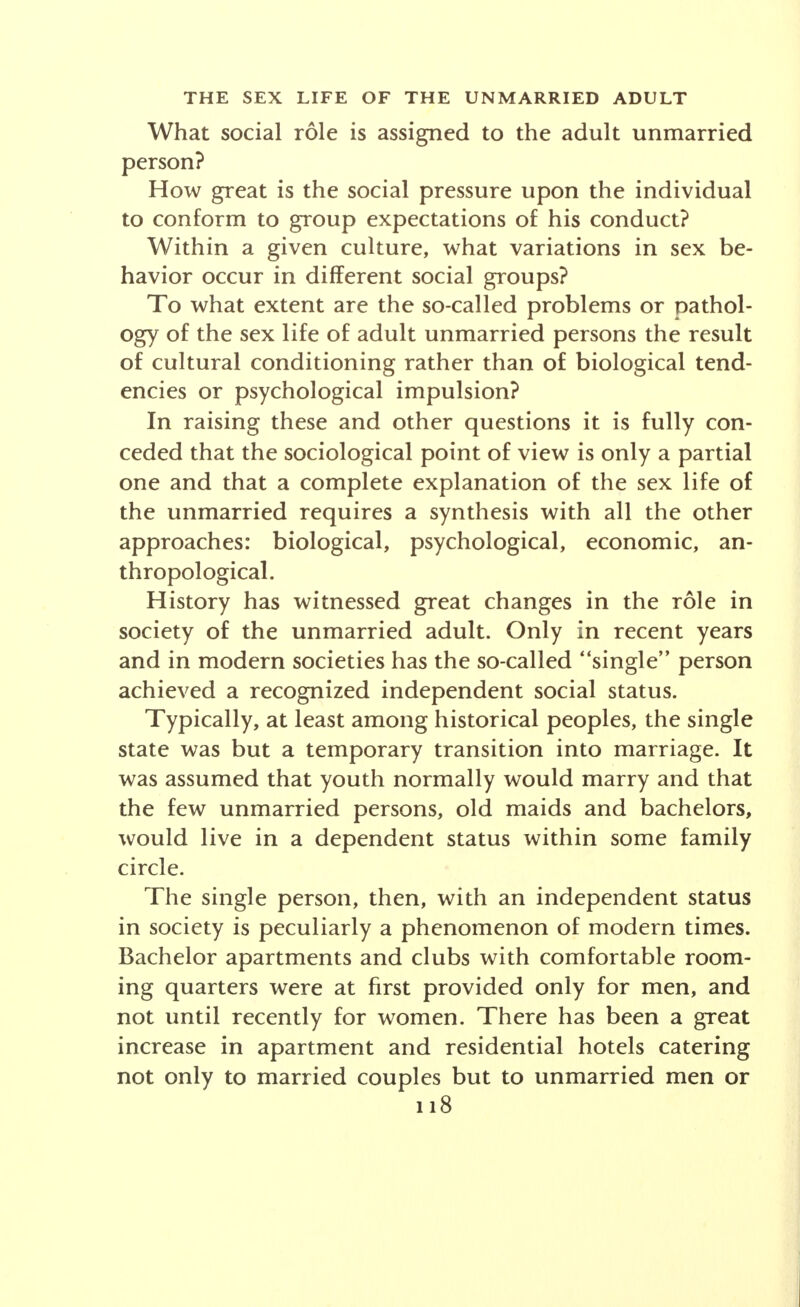 SOCIOLOGY But, as in the long run the prosperity of any social group will depend upon the indi- vidual acts of each of its members, this or that code of manners will at last be the means of bringing about the extinction or the survival of a tribe, struggling for exist- ence against its rivals. . . . Promiscuity, polygamy, polyandry, partial marriages— obliging those joined together for a por- tion only of the week or of the month, and permitting simultaneously a dozen or twenty unions—monogamy, exogamic mar- riage, and endogamic marriage, all these will be found to exist capriciously in the different human societies. . . . The noblest forms of connubial life are not, in our opinion, always the sign of a high intellec- tual development.—charles letourneau. SOCIOLOGICAL ASPECTS OF THE SEX LIFE OF THE UNMARRIED ADULT Ernest W. Burgess PROFESSOR OF SOCIOLOGY, UNIVERSITY OF CHICAGO The sex life of the unmarried adult is studied by the sociologist in its social rather than in its biological aspects. This general point of view with reference to sex is clearly set forth by William Graham Sumner.