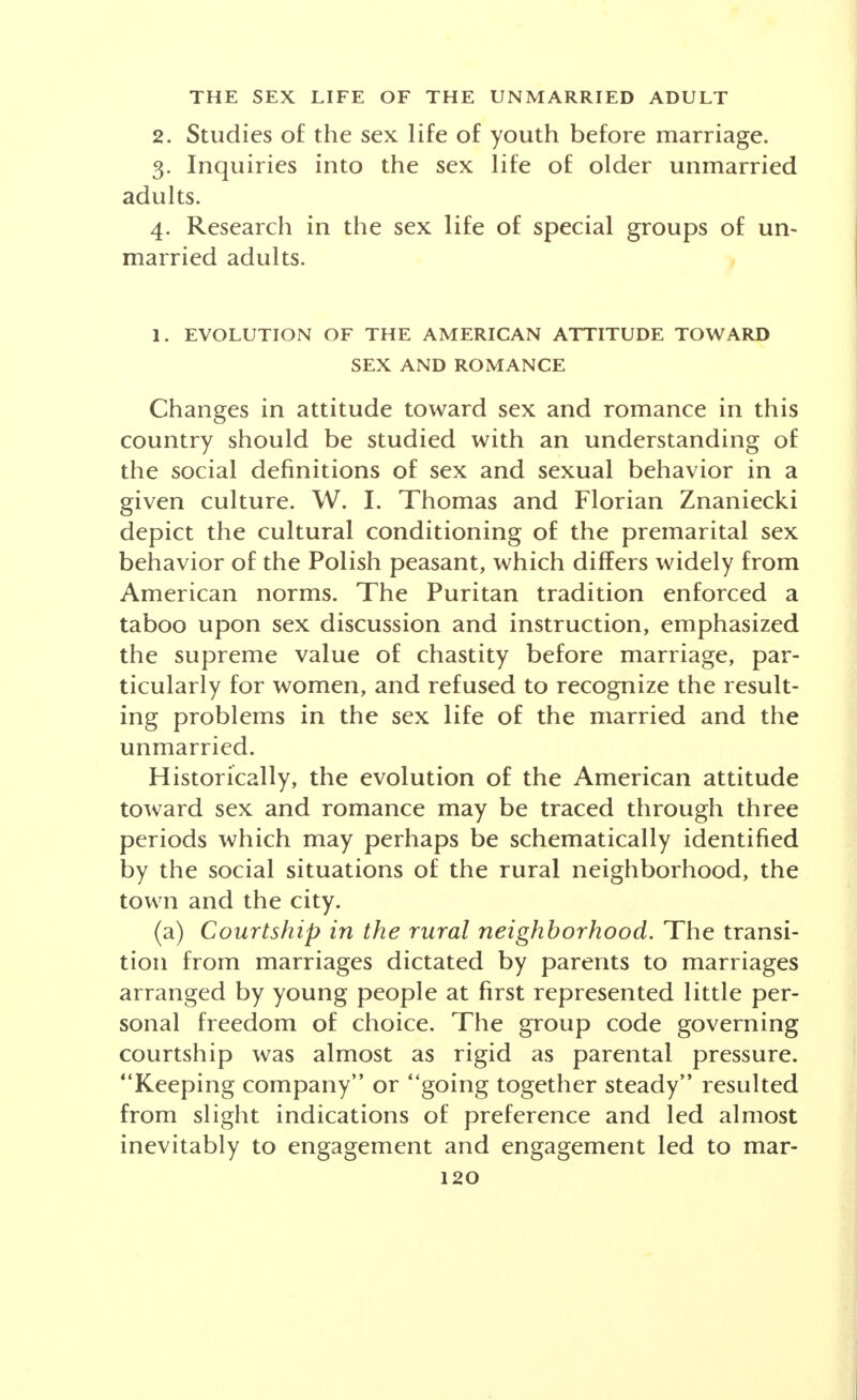 What social role is assigned to the adult unmarried person? How great is the social pressure upon the individual to conform to group expectations of his conduct? Within a given culture, what variations in sex be- havior occur in different social groups? To what extent are the so-called problems or pathol- ogy of the sex life of adult unmarried persons the result of cultural conditioning rather than of biological tend- encies or psychological impulsion? In raising these and other questions it is fully con- ceded that the sociological point of view is only a partial one and that a complete explanation of the sex life of the unmarried requires a synthesis with all the other approaches: biological, psychological, economic, an- thropological. History has witnessed great changes in the role in society of the unmarried adult. Only in recent years and in modern societies has the so-called single person achieved a recognized independent social status. Typically, at least among historical peoples, the single state was but a temporary transition into marriage. It was assumed that youth normally would marry and that the few unmarried persons, old maids and bachelors, would live in a dependent status within some family circle. The single person, then, with an independent status in society is peculiarly a phenomenon of modern times. Bachelor apartments and clubs with comfortable room- ing quarters were at first provided only for men, and not until recently for women. There has been a great increase in apartment and residential hotels catering not only to married couples but to unmarried men or