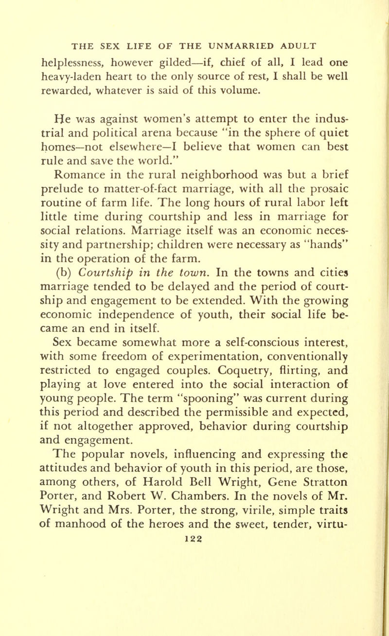 2. Studies of the sex life of youth before marriage. 3. Inquiries into the sex life of older unmarried adults. 4. Research in the sex life of special groups of un- married adults. 1. EVOLUTION OF THE AMERICAN ATTITUDE TOWARD SEX AND ROMANCE Changes in attitude toward sex and romance in this country should be studied with an understanding of the social definitions of sex and sexual behavior in a given culture. W. I. Thomas and Florian Znaniecki depict the cultural conditioning of the premarital sex behavior of the Polish peasant, which differs widely from American norms. The Puritan tradition enforced a taboo upon sex discussion and instruction, emphasized the supreme value of chastity before marriage, par- ticularly for women, and refused to recognize the result- ing problems in the sex life of the married and the unmarried. Historically, the evolution of the American attitude toward sex and romance may be traced through three periods which may perhaps be schematically identified by the social situations of the rural neighborhood, the town and the city. (a) Courtship in the rural neighborhood. The transi- tion from marriages dictated by parents to marriages arranged by young people at first represented little per- sonal freedom of choice. The group code governing courtship was almost as rigid as parental pressure. Keeping company or going together steady resulted from slight indications of preference and led almost inevitably to engagement and engagement led to mar-