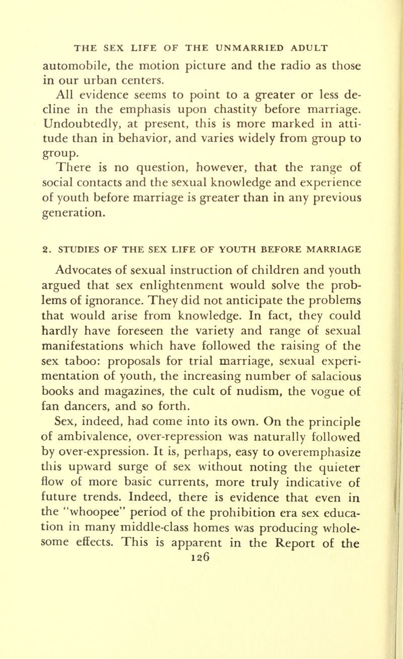 longer be carried on, as under rural and town condi- tions, at home in the front parlor, but takes place in public parks, in parked automobiles, in public dance halls, in motion picture theatres, in cabarets, in night clubs and in road houses. Recent research by Blumer, as reported in Movies and Conduct, most tellingly demonstrates the influence of the motion picture upon the sex attitudes and be- havior of young people. The art of love as depicted by screen stars becomes the accepted pattern for emulation. Moreover, sexual impulses, freed from conventional in- hibitions, find unrestrained expression in phantasy, and so tend to more and more individualized expression. The effect of the automobile, the radio and the cinema are only the most evident expression of funda- mental changes affecting all American life. The change in the status of women to approximate equality with men, the economic and social emancipa- tion of youth, the lifting of the taboo upon sex discus- sion are all part of a frame of reference necessary for a sociological inquiry into the love and sex life of the unmarried adult. The outstanding attitude of modern youth emerging from his reaction to the forces impinging upon him is one of self-consciousness and sophistication about sex. Youth in this day and generation are rated in terms of sex appeal. The technique of vamping is freely dis- cussed as well as means of protection against it. Beauty parlors have witnessed a tremendous growth. Charm classes are popular and are sponsored even by the Young Women's Christian Association. National advertising utilizes sex as perhaps its most enticing lure in baiting the attention of the buying public to its wares. Instruction in sex, advocated as a solution of the