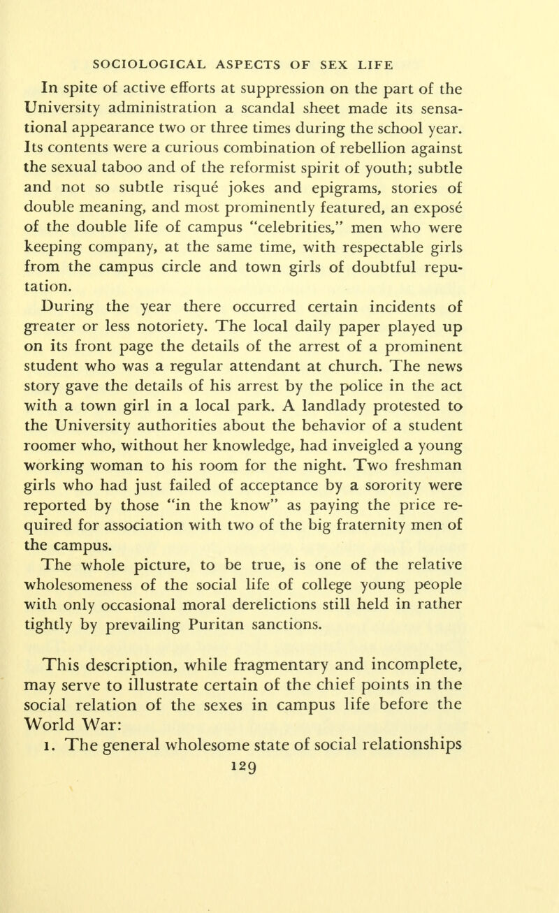 White House Conference on Child Health and Pro- tection. Over 400 personal documents written anonymously by college men and women give an intimate account of parental education. An analysis of these documents re- vealed the marked gratitude of children to parents who imparted sex information to them and, correspondingly, resentment expressed in greater or less degree to parents who had withheld this knowledge. It is difficult, if not impossible, to present any ade- quate picture of the trends during the past few decades in sex attitudes and behavior of adolescents and youth before marriage. This much is certain, that a complete picture involves the double analysis, (1) of certain major trends in American society as a whole, and (2) a minute inquiry into the various patterns of sexual ideals and standards of many divergent social groups of young people. For the purposes of the present article, we may as- sume as motivating factors of change the following trends: 1. Lifting of the taboo upon sex discussion and the accompanying tendency to dissociate the satisfactions of sex from the expression of the other elements of the personality, frequently even from the affectional ele- ments. 2. The increasing freedom of women, with the de- mand for moral and sexual, as well as economic and social emancipation. 3. The so-called revolt of youth as manifested in their demand to be considered as adults and the setting up of a social world of adolescents with its own peculiar char- acteristics, conceptions of life and standards of behavior. Within the general frame of reference of changes in