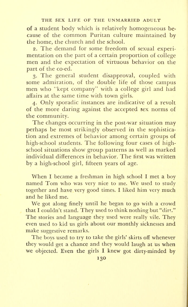 the mores of social movements in American society, each homogeneous social group exerts its own determin- ing impress upon the conduct of its members. The influence of the family, while it varies greatly from sec- tion to section, from city to country, from household to household within the same community, is relatively constant and consistent in the inculcation of the tradi- tional ideals of family life. It is outside of the family that social groups show the greatest complexities and variations. For that reason, it may be expedient in at- tempting any summary comparison of sex attitudes and behavior before and after the World War, to focus atten- tion upon the more apparent phases of the sex life of students in college and university communities. An observer has written the following statement of the social life of young people in a college community of twenty-five years ago: This mid-western University is located in a state with a Puritan impress which was still quite marked in the years preceding the World War. Students thronged the local churches for Sunday School, morning and evening service. The different religious denominations maintained flourish- ing religious and recreational centers upon the campus itself. In contrast with this undoubtedly healthy religious and moral tone of the student body certain incidents during one year in which notes were kept are indicative of trends in sexual behavior and attitude. A young woman is shocked to find that in her sorority of thirty members she is the only one who would refuse to marry a suitor who had deviated from the single standard of morality. In a leading fraternity a truth session brought out admissions of sexual experiences from all but three of its twenty-five members.